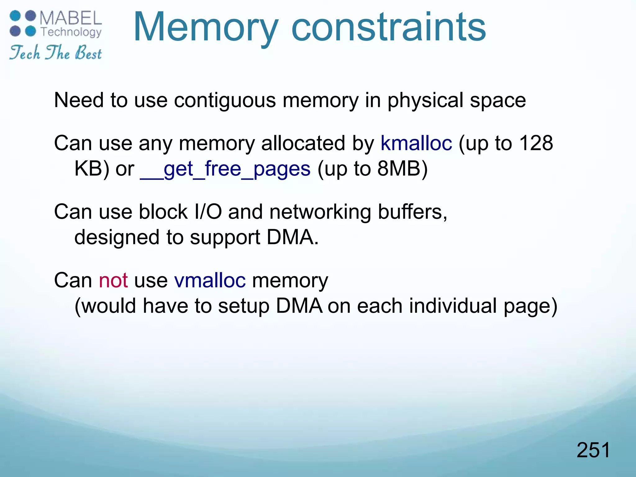Memory constraints
Need to use contiguous memory in physical space
Can use any memory allocated by kmalloc (up to 128
KB) or __get_free_pages (up to 8MB)
Can use block I/O and networking buffers,
designed to support DMA.
Can not use vmalloc memory
(would have to setup DMA on each individual page)
251
 