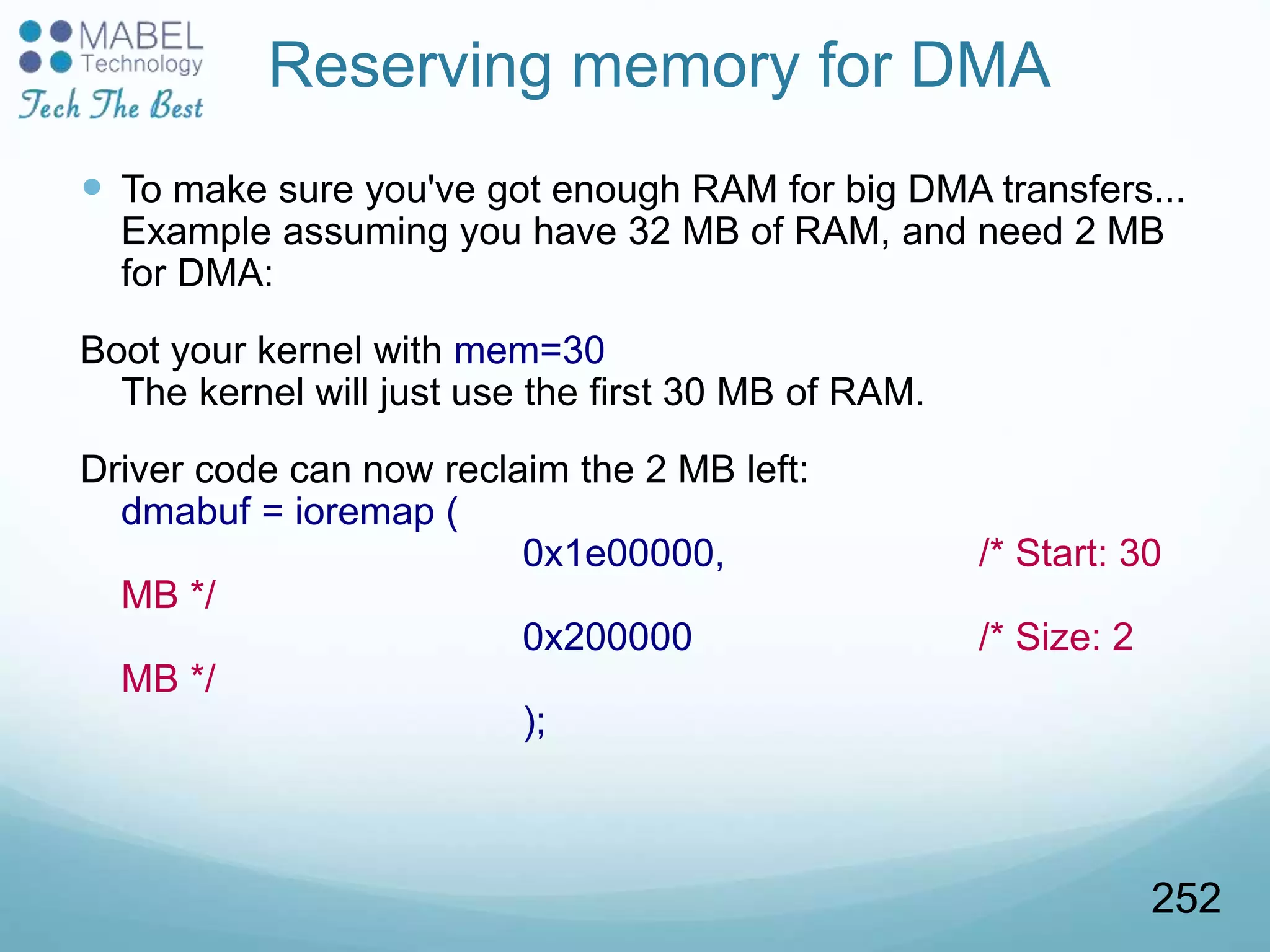 Reserving memory for DMA
 To make sure you've got enough RAM for big DMA transfers...
Example assuming you have 32 MB of RAM, and need 2 MB
for DMA:
Boot your kernel with mem=30
The kernel will just use the first 30 MB of RAM.
Driver code can now reclaim the 2 MB left:
dmabuf = ioremap (
0x1e00000, /* Start: 30
MB */
0x200000 /* Size: 2
MB */
);
252
 