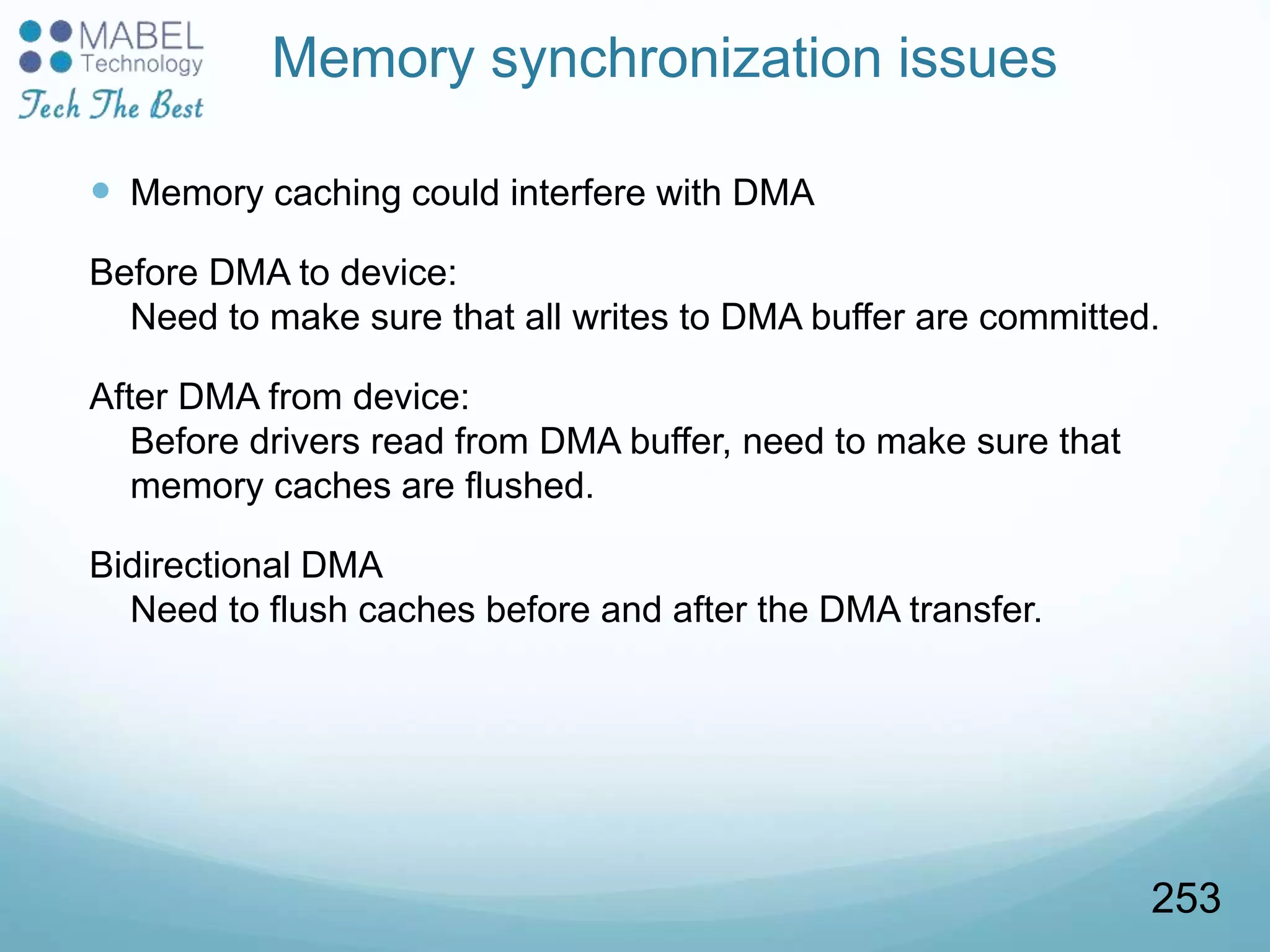 Memory synchronization issues
 Memory caching could interfere with DMA
Before DMA to device:
Need to make sure that all writes to DMA buffer are committed.
After DMA from device:
Before drivers read from DMA buffer, need to make sure that
memory caches are flushed.
Bidirectional DMA
Need to flush caches before and after the DMA transfer.
253
 
