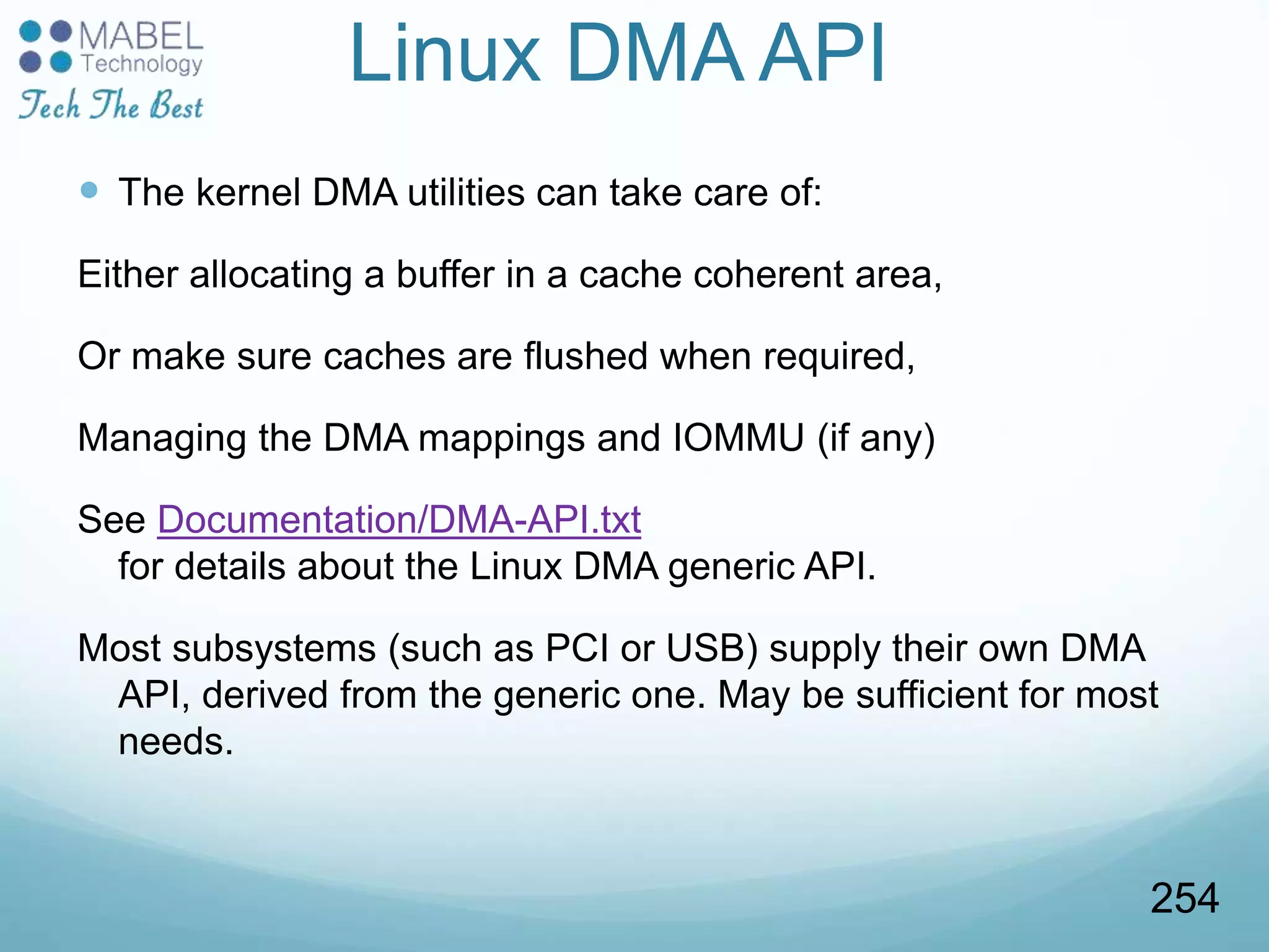 Linux DMA API
 The kernel DMA utilities can take care of:
Either allocating a buffer in a cache coherent area,
Or make sure caches are flushed when required,
Managing the DMA mappings and IOMMU (if any)
See Documentation/DMA-API.txt
for details about the Linux DMA generic API.
Most subsystems (such as PCI or USB) supply their own DMA
API, derived from the generic one. May be sufficient for most
needs.
254
 