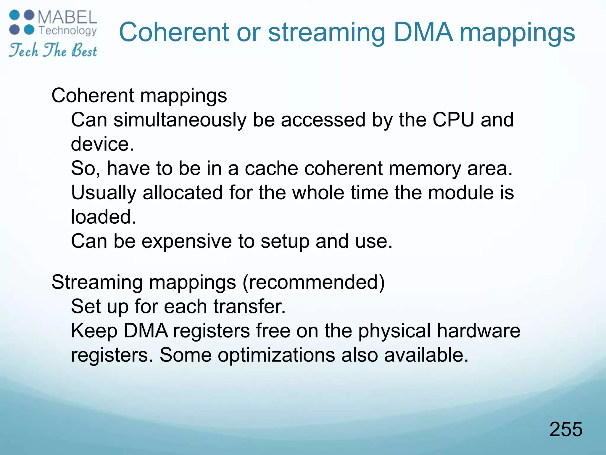 Coherent or streaming DMA mappings
Coherent mappings
Can simultaneously be accessed by the CPU and
device.
So, have to be in a cache coherent memory area.
Usually allocated for the whole time the module is
loaded.
Can be expensive to setup and use.
Streaming mappings (recommended)
Set up for each transfer.
Keep DMA registers free on the physical hardware
registers. Some optimizations also available.
255
 