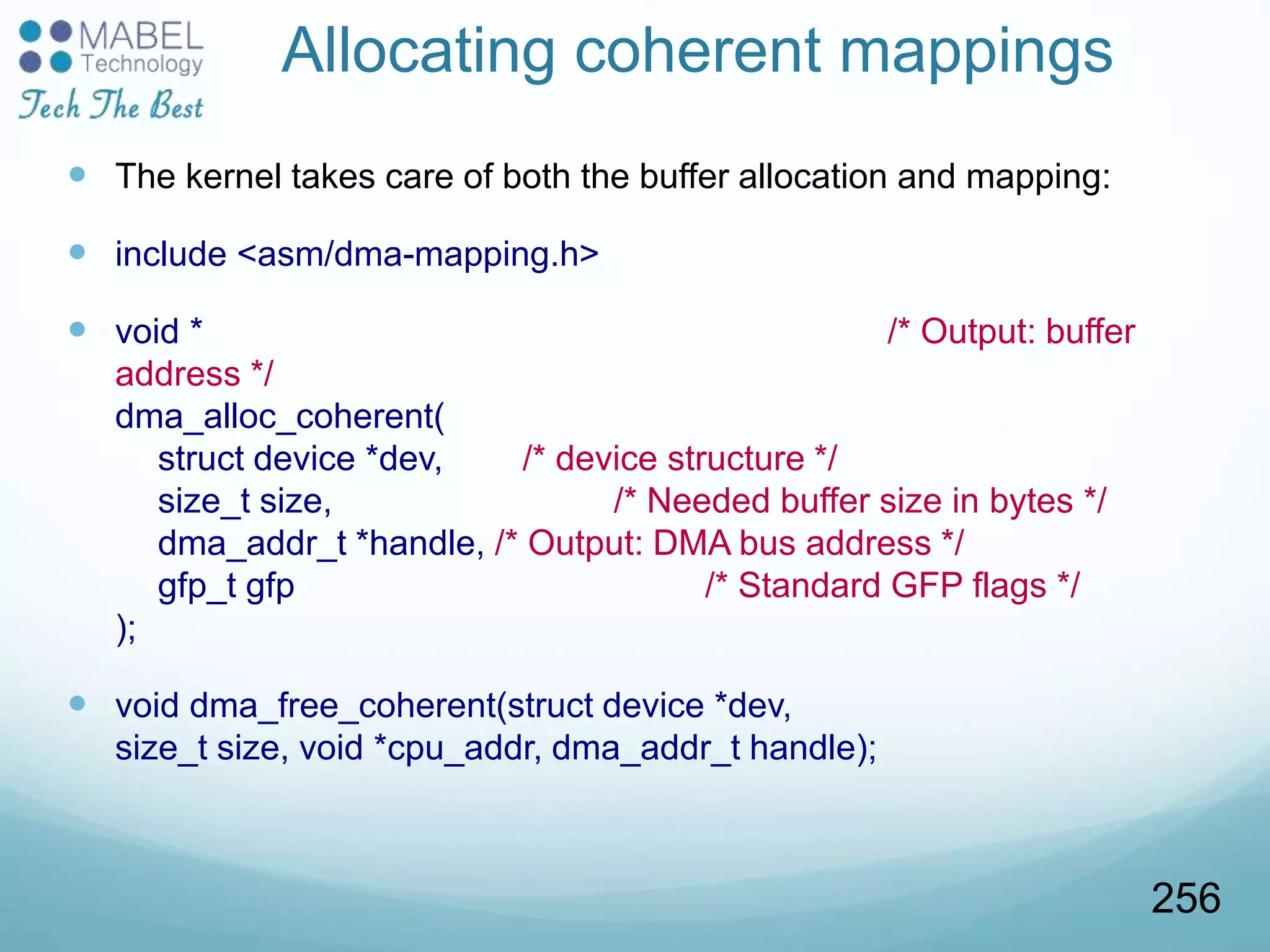 Allocating coherent mappings
 The kernel takes care of both the buffer allocation and mapping:
 include <asm/dma-mapping.h>
 void * /* Output: buffer
address */
dma_alloc_coherent(
struct device *dev, /* device structure */
size_t size, /* Needed buffer size in bytes */
dma_addr_t *handle, /* Output: DMA bus address */
gfp_t gfp /* Standard GFP flags */
);
 void dma_free_coherent(struct device *dev,
size_t size, void *cpu_addr, dma_addr_t handle);
256
 