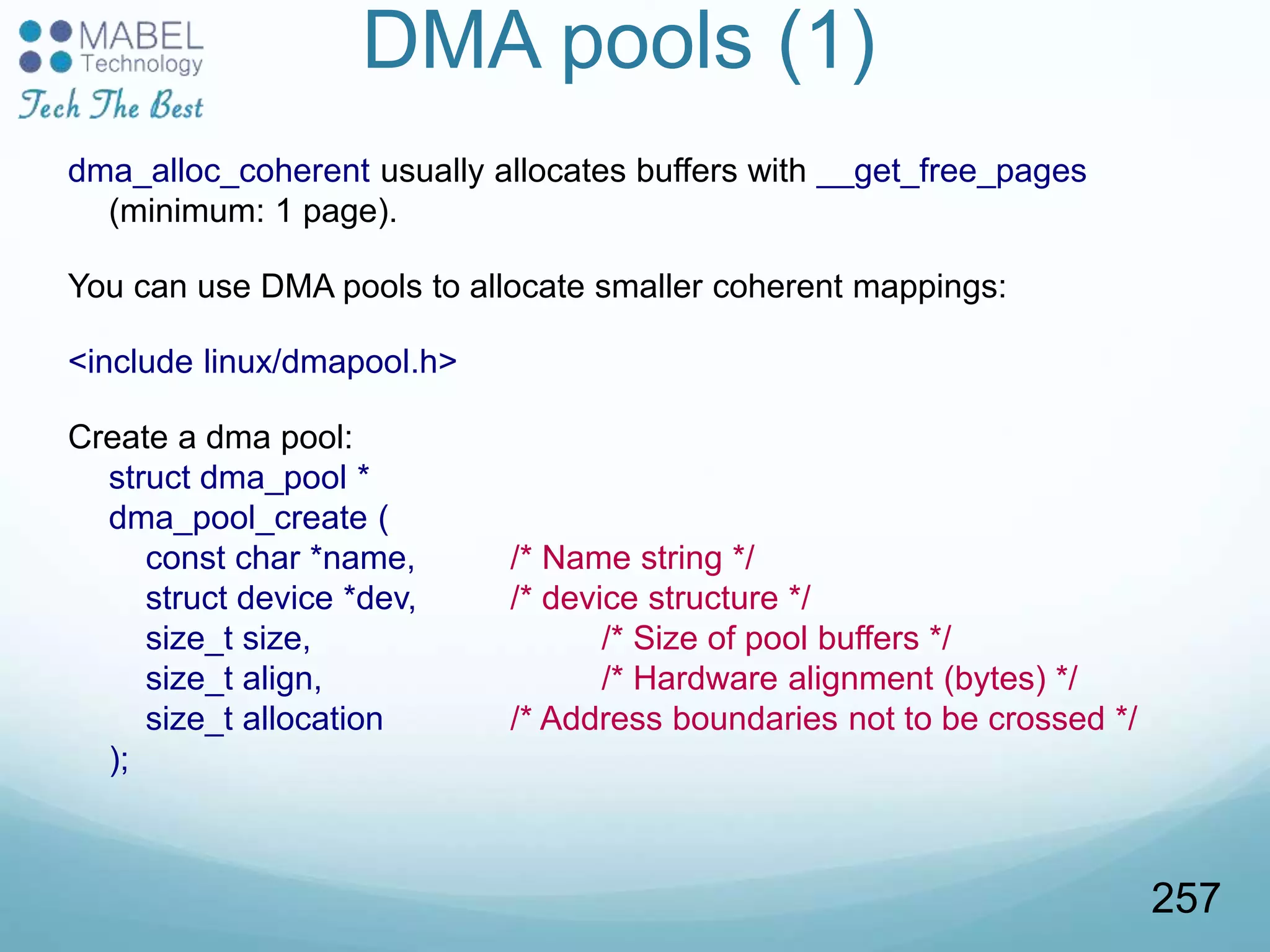 DMA pools (1)
dma_alloc_coherent usually allocates buffers with __get_free_pages
(minimum: 1 page).
You can use DMA pools to allocate smaller coherent mappings:
<include linux/dmapool.h>
Create a dma pool:
struct dma_pool *
dma_pool_create (
const char *name, /* Name string */
struct device *dev, /* device structure */
size_t size, /* Size of pool buffers */
size_t align, /* Hardware alignment (bytes) */
size_t allocation /* Address boundaries not to be crossed */
);
257
 