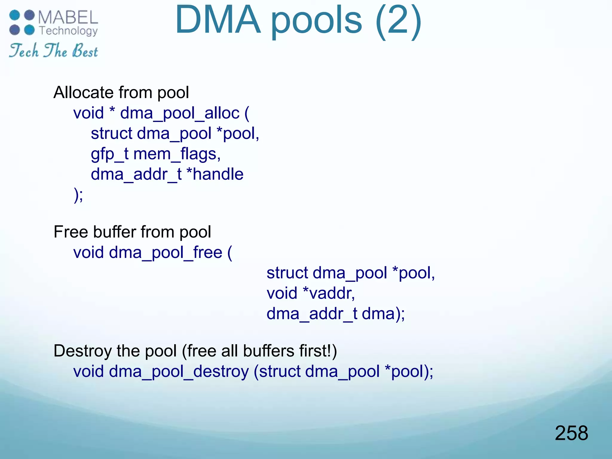 DMA pools (2)
Allocate from pool
void * dma_pool_alloc (
struct dma_pool *pool,
gfp_t mem_flags,
dma_addr_t *handle
);
Free buffer from pool
void dma_pool_free (
struct dma_pool *pool,
void *vaddr,
dma_addr_t dma);
Destroy the pool (free all buffers first!)
void dma_pool_destroy (struct dma_pool *pool);
258
 
