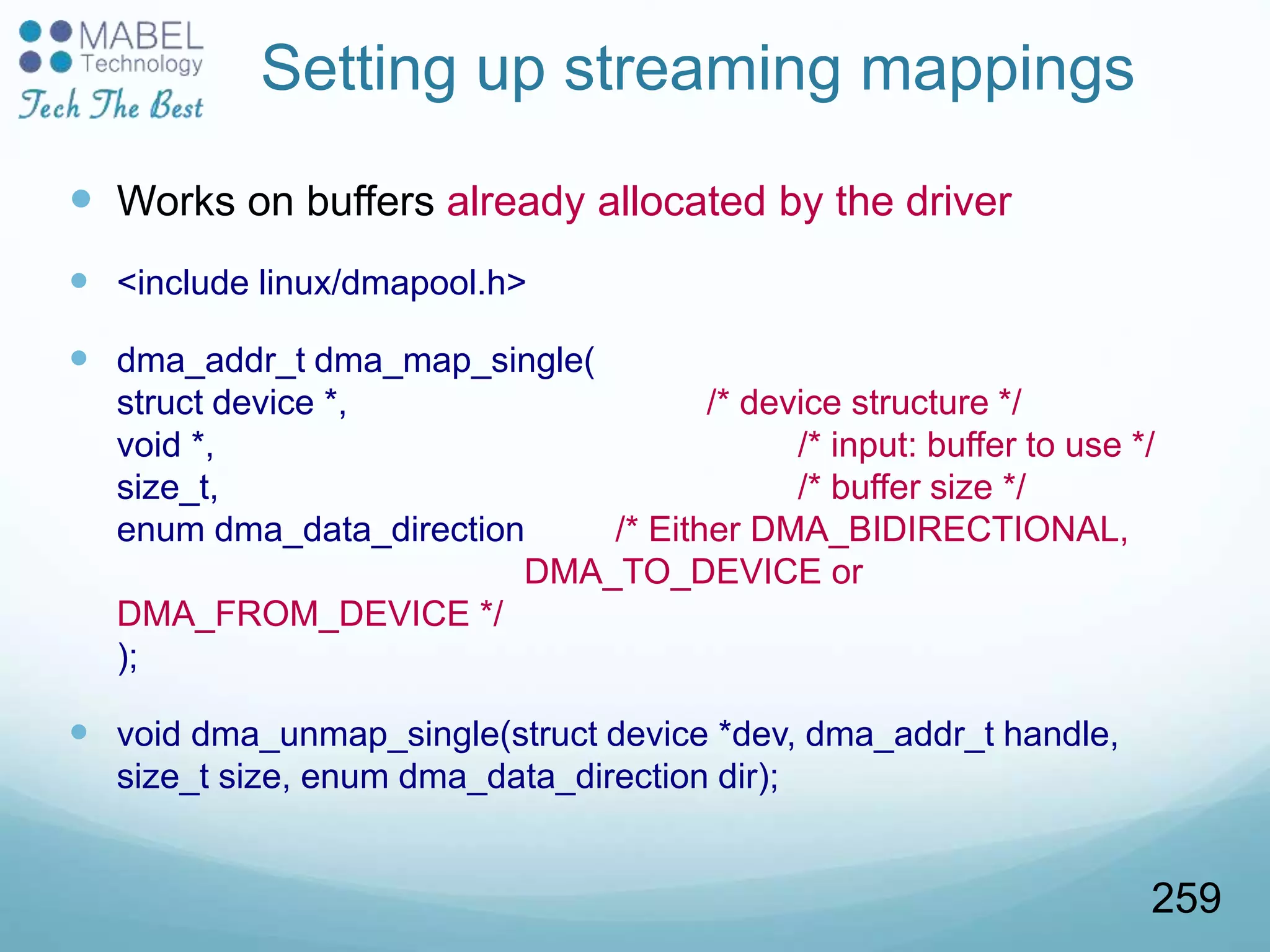 Setting up streaming mappings
 Works on buffers already allocated by the driver
 <include linux/dmapool.h>
 dma_addr_t dma_map_single(
struct device *, /* device structure */
void *, /* input: buffer to use */
size_t, /* buffer size */
enum dma_data_direction /* Either DMA_BIDIRECTIONAL,
DMA_TO_DEVICE or
DMA_FROM_DEVICE */
);
 void dma_unmap_single(struct device *dev, dma_addr_t handle,
size_t size, enum dma_data_direction dir);
259
 