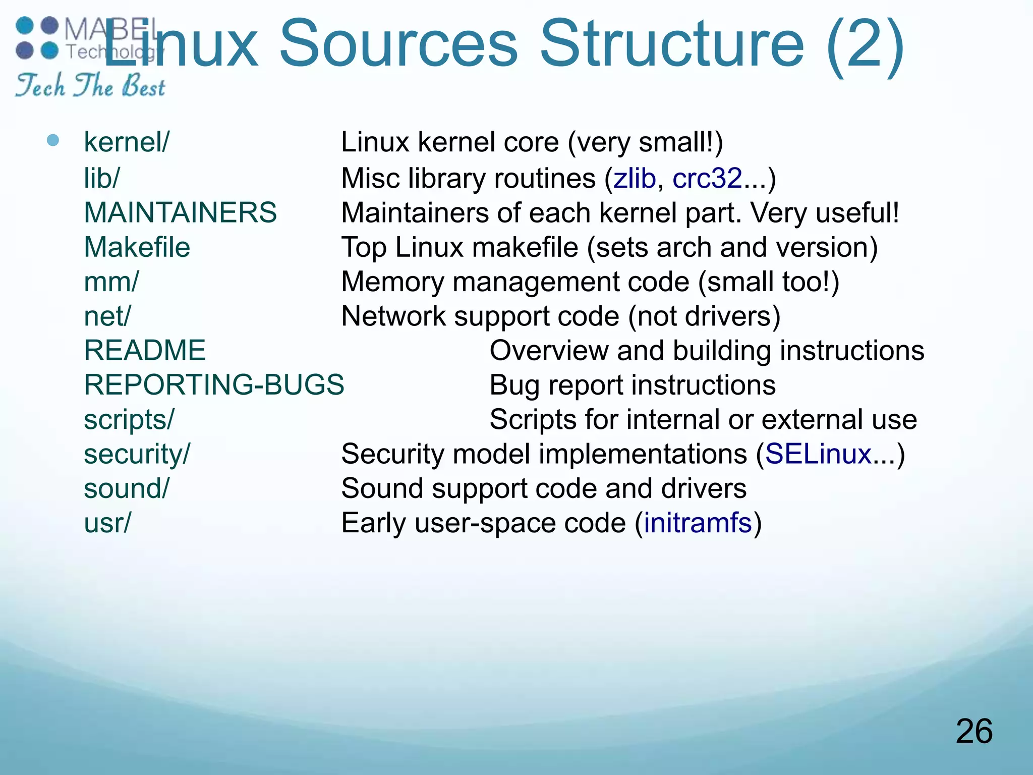 Linux Sources Structure (2)
 kernel/ Linux kernel core (very small!)
lib/ Misc library routines (zlib, crc32...)
MAINTAINERS Maintainers of each kernel part. Very useful!
Makefile Top Linux makefile (sets arch and version)
mm/ Memory management code (small too!)
net/ Network support code (not drivers)
README Overview and building instructions
REPORTING-BUGS Bug report instructions
scripts/ Scripts for internal or external use
security/ Security model implementations (SELinux...)
sound/ Sound support code and drivers
usr/ Early user-space code (initramfs)
26
 