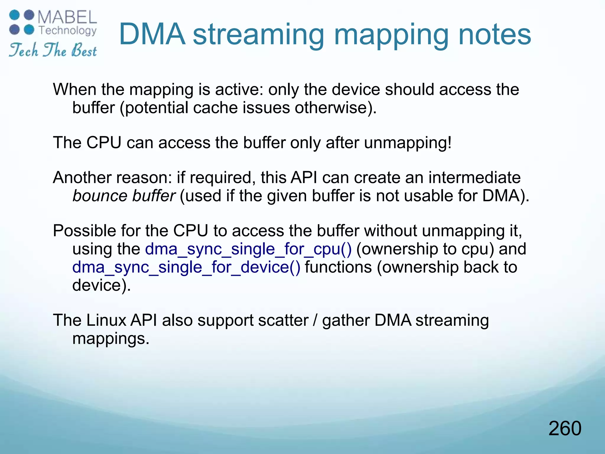 DMA streaming mapping notes
When the mapping is active: only the device should access the
buffer (potential cache issues otherwise).
The CPU can access the buffer only after unmapping!
Another reason: if required, this API can create an intermediate
bounce buffer (used if the given buffer is not usable for DMA).
Possible for the CPU to access the buffer without unmapping it,
using the dma_sync_single_for_cpu() (ownership to cpu) and
dma_sync_single_for_device() functions (ownership back to
device).
The Linux API also support scatter / gather DMA streaming
mappings.
260
 