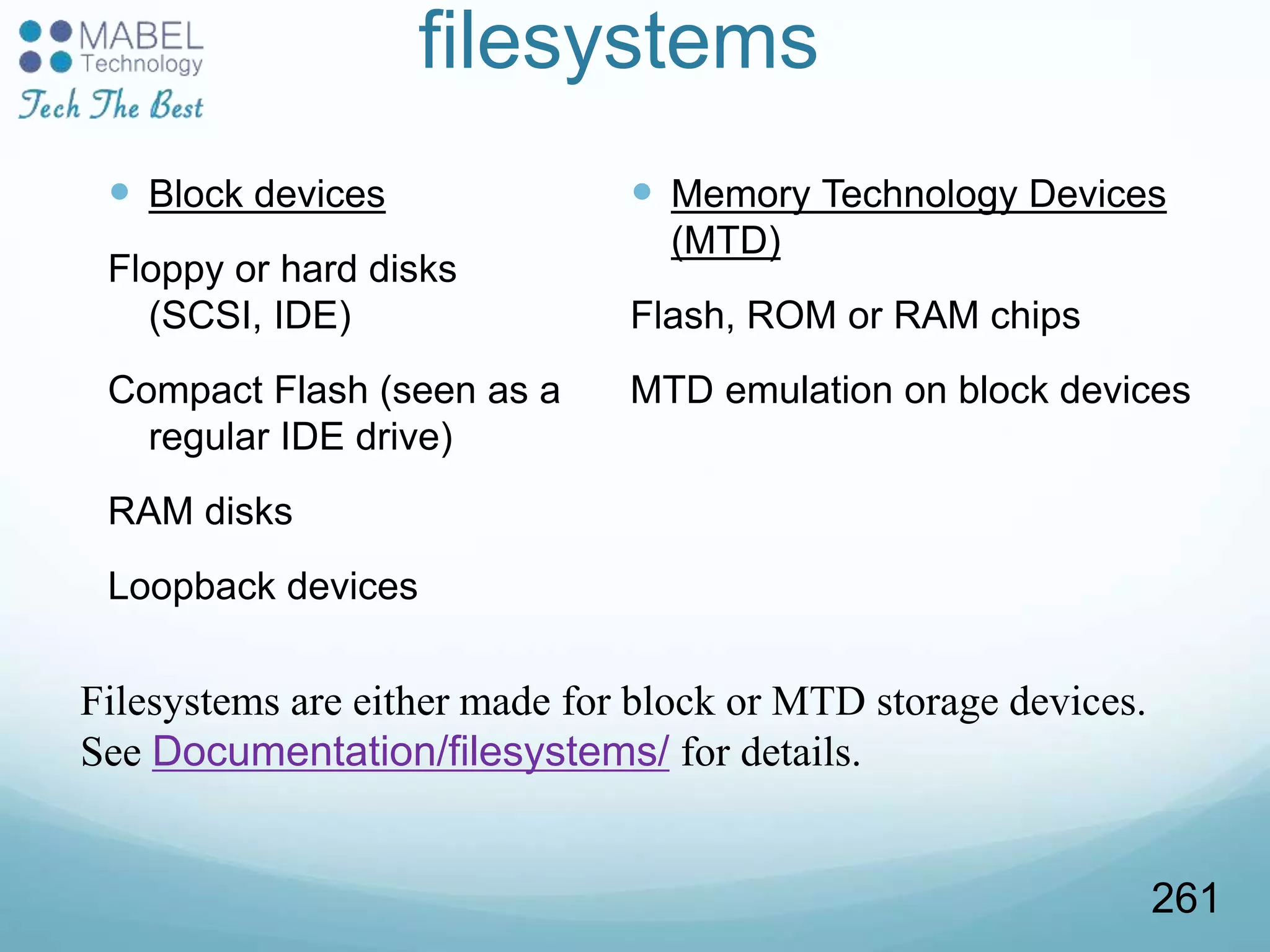 filesystems
 Block devices
Floppy or hard disks
(SCSI, IDE)
Compact Flash (seen as a
regular IDE drive)
RAM disks
Loopback devices
 Memory Technology Devices
(MTD)
Flash, ROM or RAM chips
MTD emulation on block devices
Filesystems are either made for block or MTD storage devices.
See Documentation/filesystems/ for details.
261
 