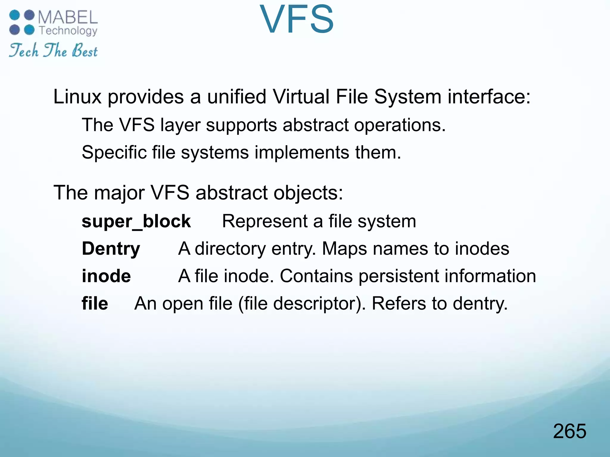 VFS
Linux provides a unified Virtual File System interface:
The VFS layer supports abstract operations.
Specific file systems implements them.
The major VFS abstract objects:
super_block Represent a file system
Dentry A directory entry. Maps names to inodes
inode A file inode. Contains persistent information
file An open file (file descriptor). Refers to dentry.
265
 