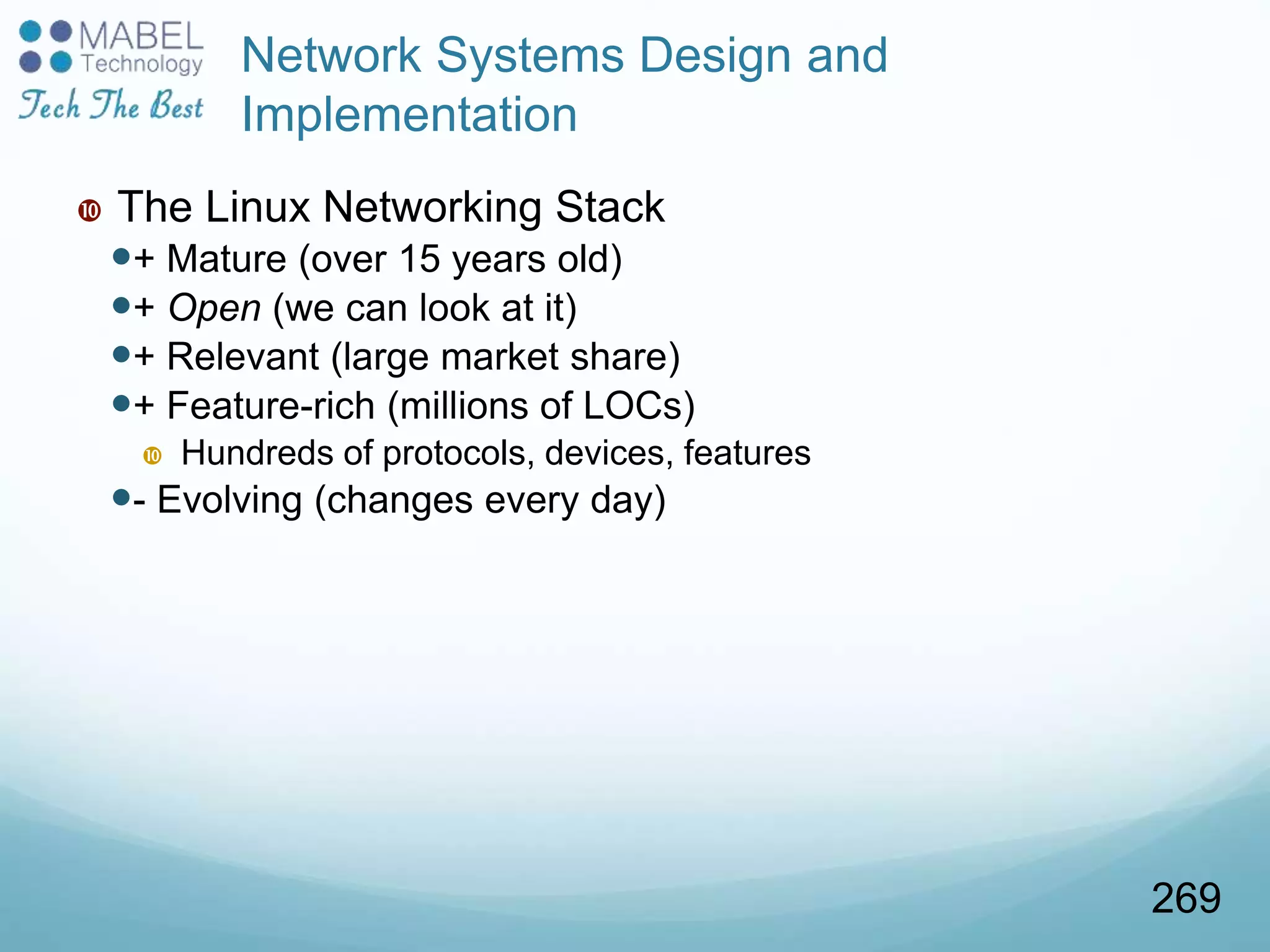 Network Systems Design and
Implementation
 The Linux Networking Stack
+ Mature (over 15 years old)
+ Open (we can look at it)
+ Relevant (large market share)
+ Feature-rich (millions of LOCs)
 Hundreds of protocols, devices, features
- Evolving (changes every day)
269
 