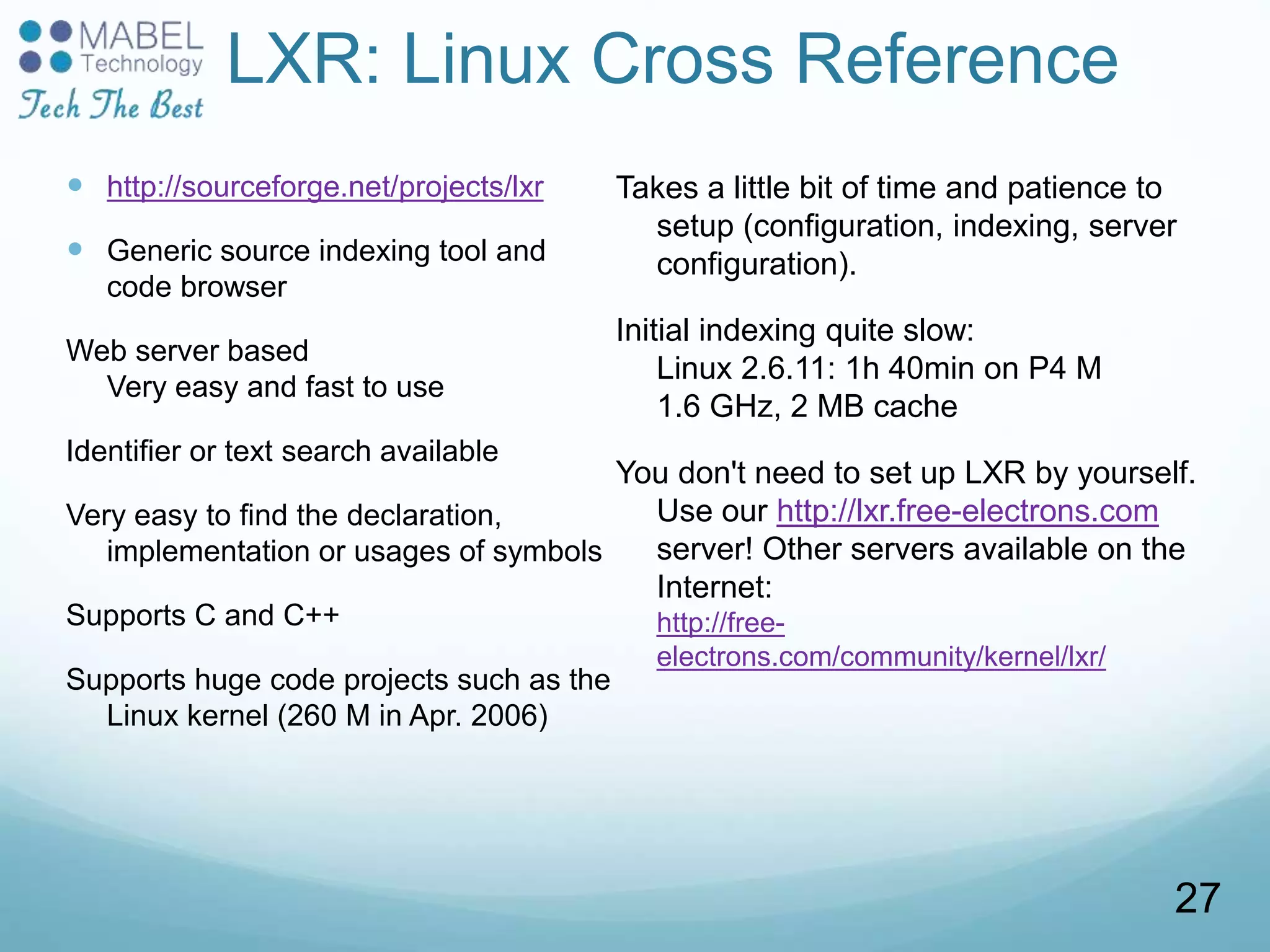 LXR: Linux Cross Reference
 http://sourceforge.net/projects/lxr
 Generic source indexing tool and
code browser
Web server based
Very easy and fast to use
Identifier or text search available
Very easy to find the declaration,
implementation or usages of symbols
Supports C and C++
Supports huge code projects such as the
Linux kernel (260 M in Apr. 2006)
Takes a little bit of time and patience to
setup (configuration, indexing, server
configuration).
Initial indexing quite slow:
Linux 2.6.11: 1h 40min on P4 M
1.6 GHz, 2 MB cache
You don't need to set up LXR by yourself.
Use our http://lxr.free-electrons.com
server! Other servers available on the
Internet:
http://free-
electrons.com/community/kernel/lxr/
27
 