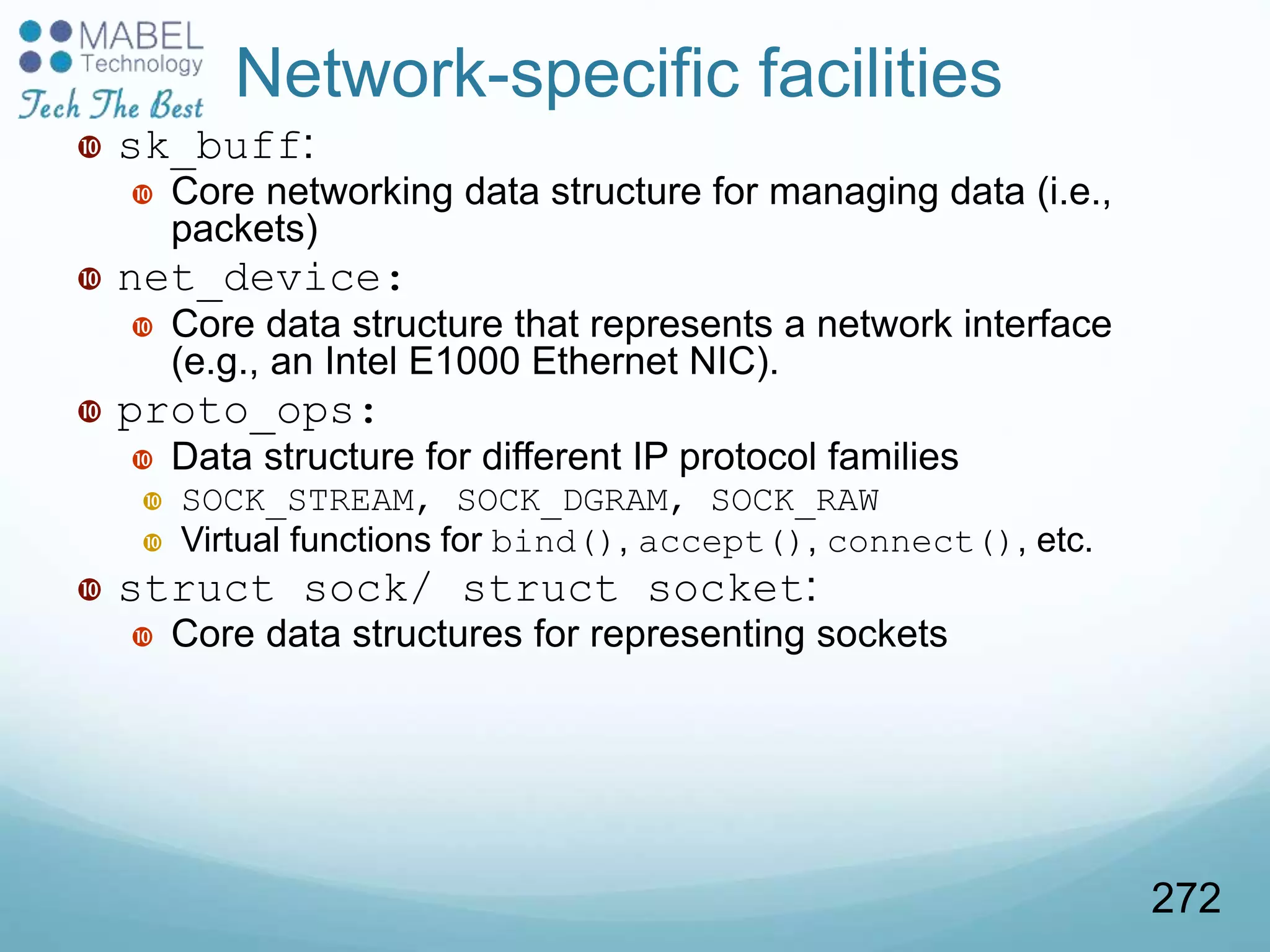 Network-specific facilities
 sk_buff:
 Core networking data structure for managing data (i.e.,
packets)
 net_device:
 Core data structure that represents a network interface
(e.g., an Intel E1000 Ethernet NIC).
 proto_ops:
 Data structure for different IP protocol families
 SOCK_STREAM, SOCK_DGRAM, SOCK_RAW
 Virtual functions for bind(), accept(), connect(), etc.
 struct sock/ struct socket:
 Core data structures for representing sockets
272
 