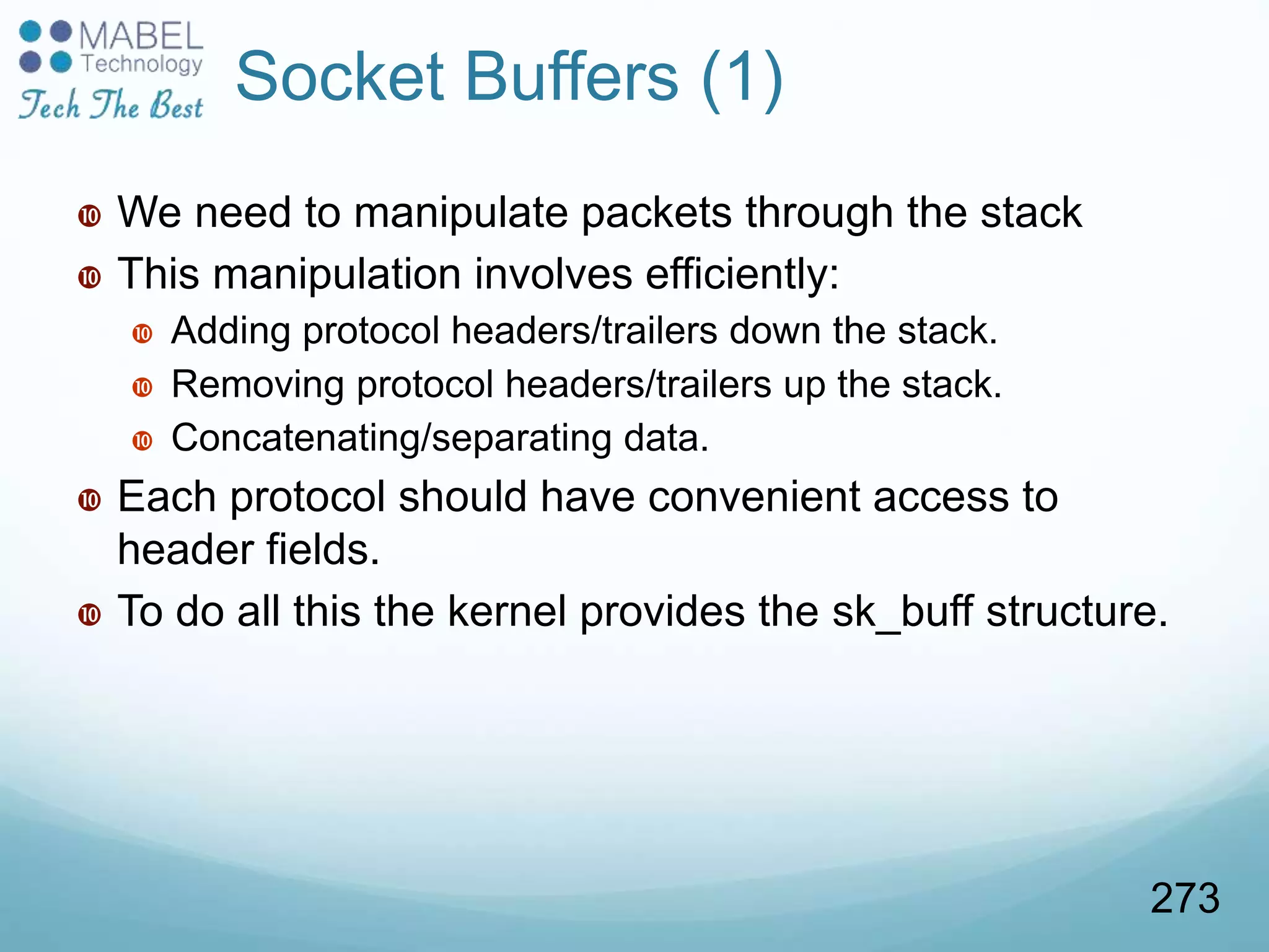 Socket Buffers (1)
 We need to manipulate packets through the stack
 This manipulation involves efficiently:
 Adding protocol headers/trailers down the stack.
 Removing protocol headers/trailers up the stack.
 Concatenating/separating data.
 Each protocol should have convenient access to
header fields.
 To do all this the kernel provides the sk_buff structure.
273
 
