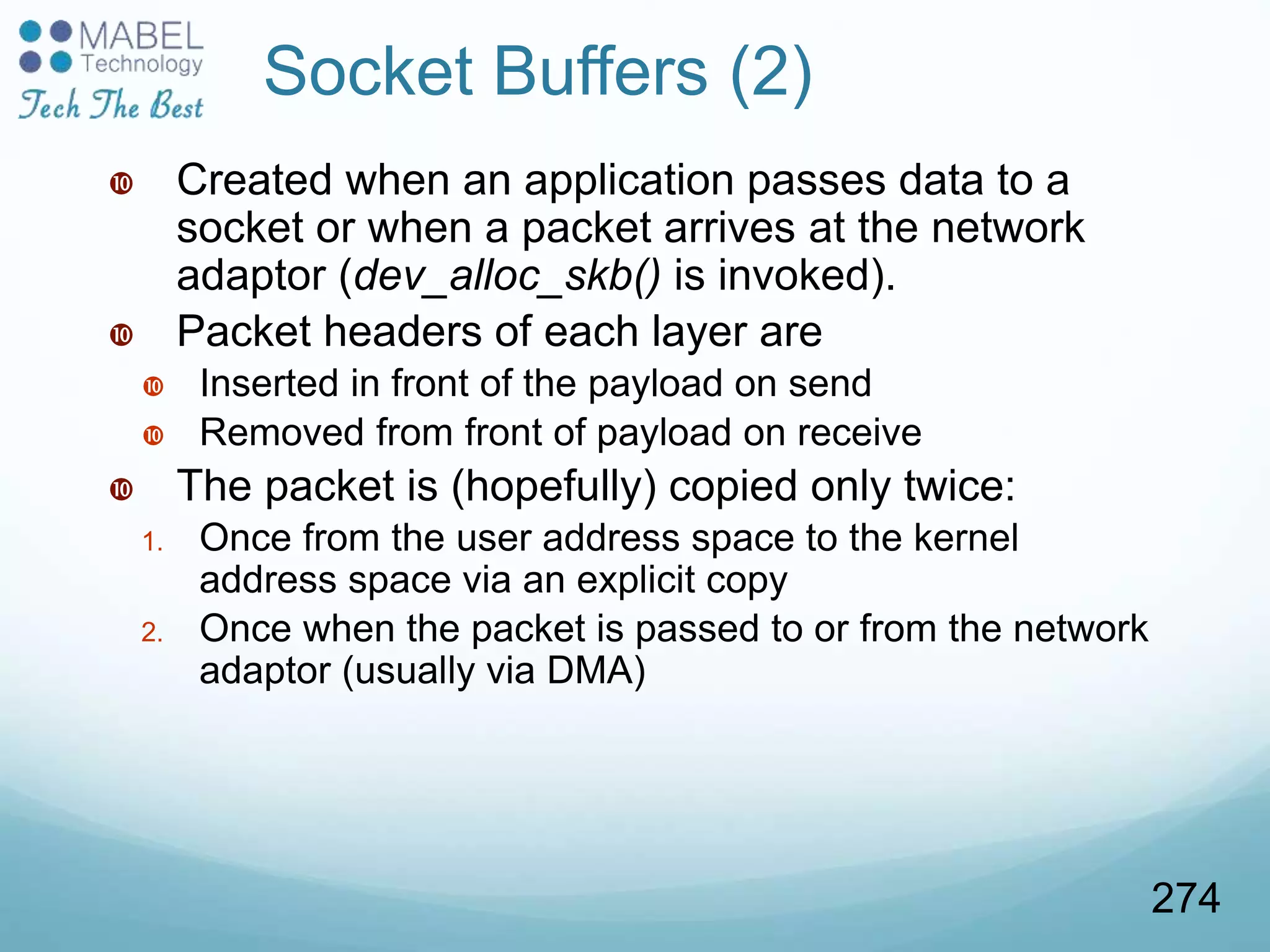  Created when an application passes data to a
socket or when a packet arrives at the network
adaptor (dev_alloc_skb() is invoked).
 Packet headers of each layer are
 Inserted in front of the payload on send
 Removed from front of payload on receive
 The packet is (hopefully) copied only twice:
1. Once from the user address space to the kernel
address space via an explicit copy
2. Once when the packet is passed to or from the network
adaptor (usually via DMA)
Socket Buffers (2)
274
 