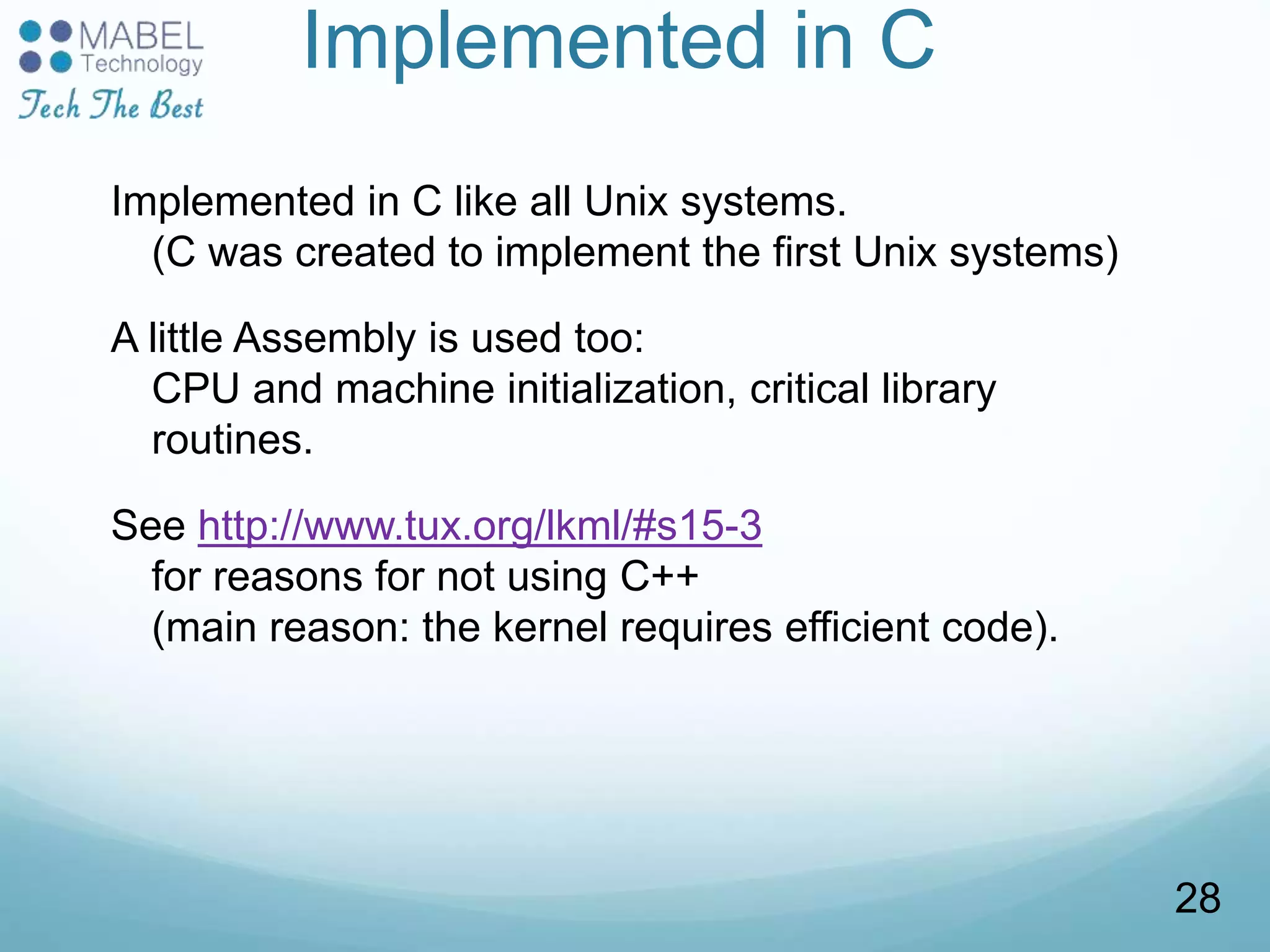 Implemented in C
Implemented in C like all Unix systems.
(C was created to implement the first Unix systems)
A little Assembly is used too:
CPU and machine initialization, critical library
routines.
See http://www.tux.org/lkml/#s15-3
for reasons for not using C++
(main reason: the kernel requires efficient code).
28
 