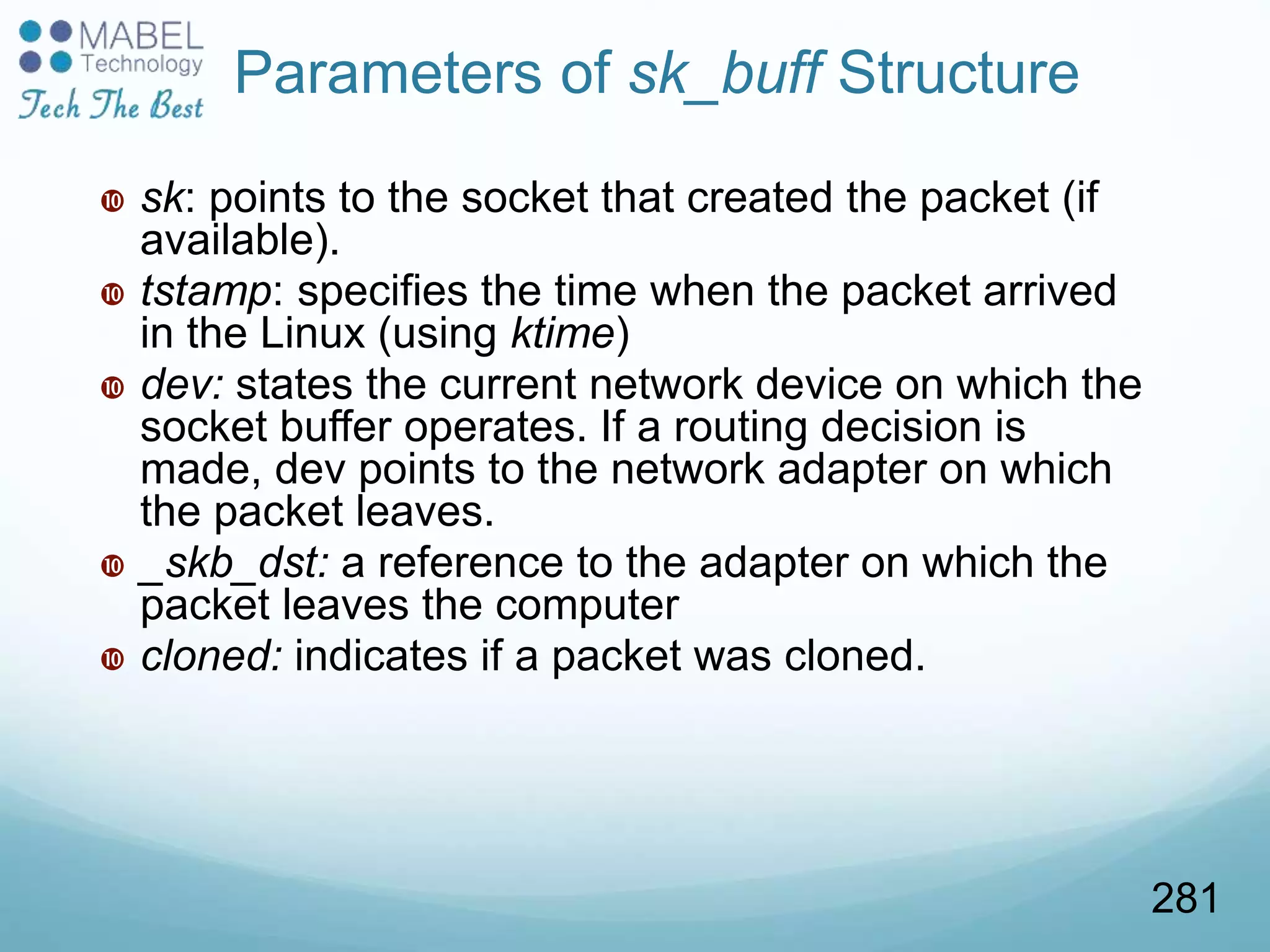 Parameters of sk_buff Structure
 sk: points to the socket that created the packet (if
available).
 tstamp: specifies the time when the packet arrived
in the Linux (using ktime)
 dev: states the current network device on which the
socket buffer operates. If a routing decision is
made, dev points to the network adapter on which
the packet leaves.
 _skb_dst: a reference to the adapter on which the
packet leaves the computer
 cloned: indicates if a packet was cloned.
281
 