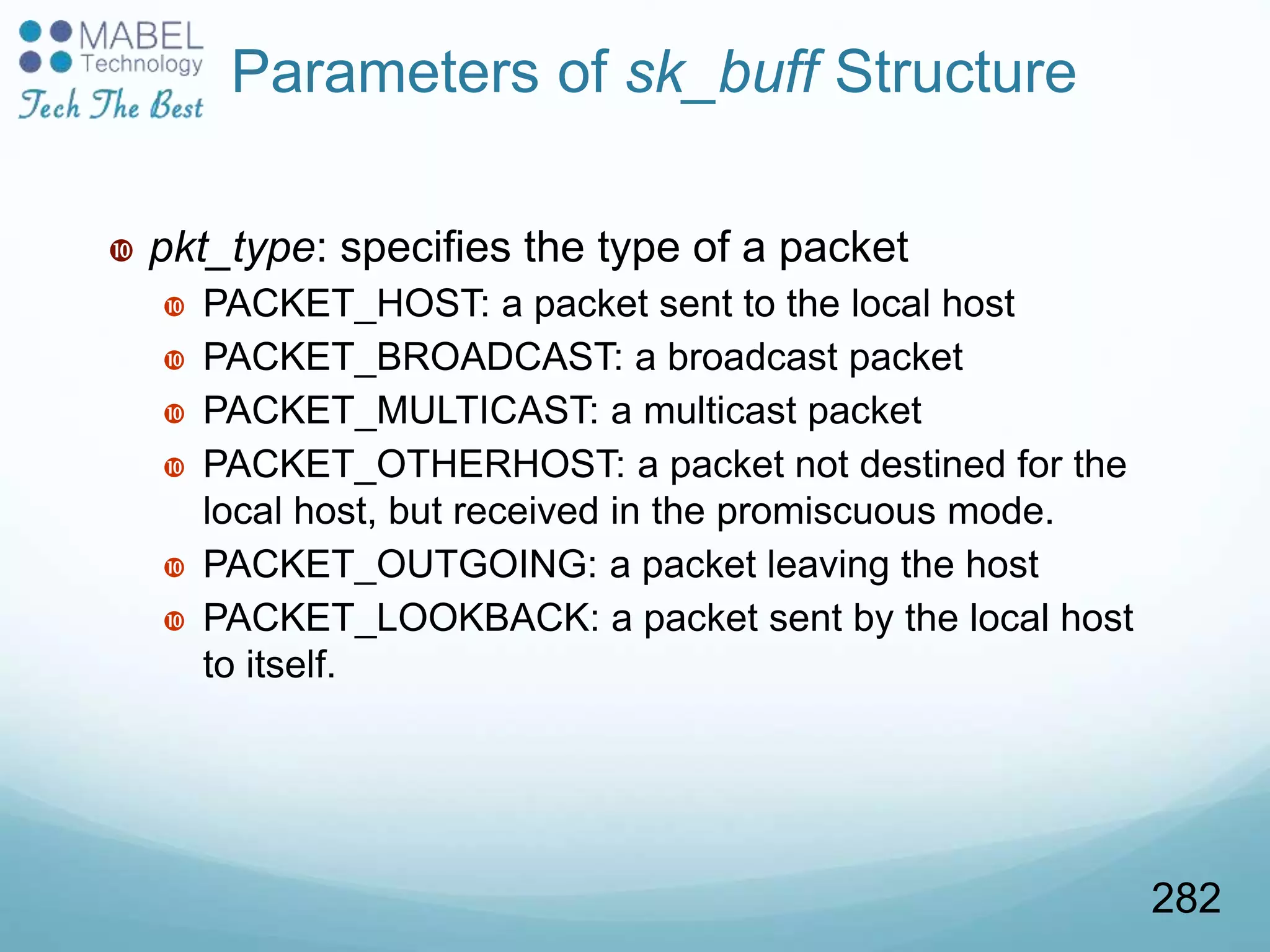 Parameters of sk_buff Structure
 pkt_type: specifies the type of a packet
 PACKET_HOST: a packet sent to the local host
 PACKET_BROADCAST: a broadcast packet
 PACKET_MULTICAST: a multicast packet
 PACKET_OTHERHOST: a packet not destined for the
local host, but received in the promiscuous mode.
 PACKET_OUTGOING: a packet leaving the host
 PACKET_LOOKBACK: a packet sent by the local host
to itself.
282
 