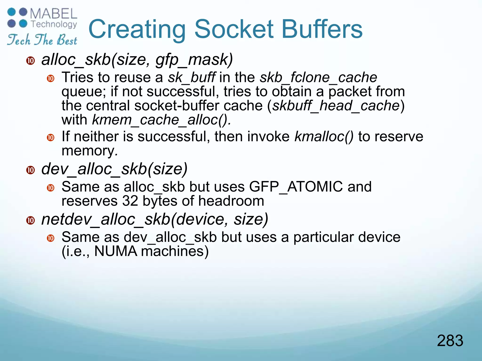  alloc_skb(size, gfp_mask)
 Tries to reuse a sk_buff in the skb_fclone_cache
queue; if not successful, tries to obtain a packet from
the central socket-buffer cache (skbuff_head_cache)
with kmem_cache_alloc().
 If neither is successful, then invoke kmalloc() to reserve
memory.
 dev_alloc_skb(size)
 Same as alloc_skb but uses GFP_ATOMIC and
reserves 32 bytes of headroom
 netdev_alloc_skb(device, size)
 Same as dev_alloc_skb but uses a particular device
(i.e., NUMA machines)
Creating Socket Buffers
283
 