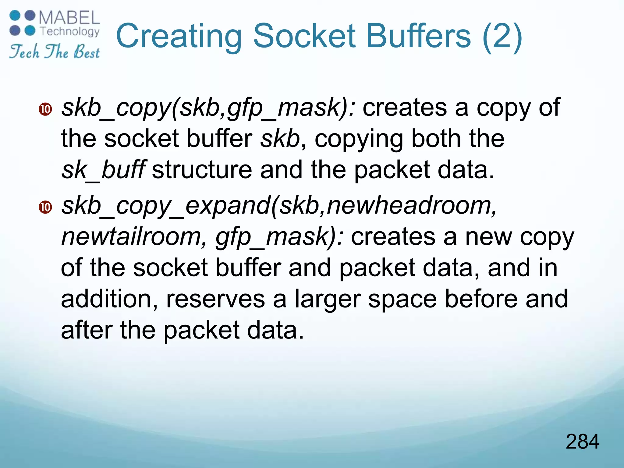  skb_copy(skb,gfp_mask): creates a copy of
the socket buffer skb, copying both the
sk_buff structure and the packet data.
 skb_copy_expand(skb,newheadroom,
newtailroom, gfp_mask): creates a new copy
of the socket buffer and packet data, and in
addition, reserves a larger space before and
after the packet data.
Creating Socket Buffers (2)
284
 