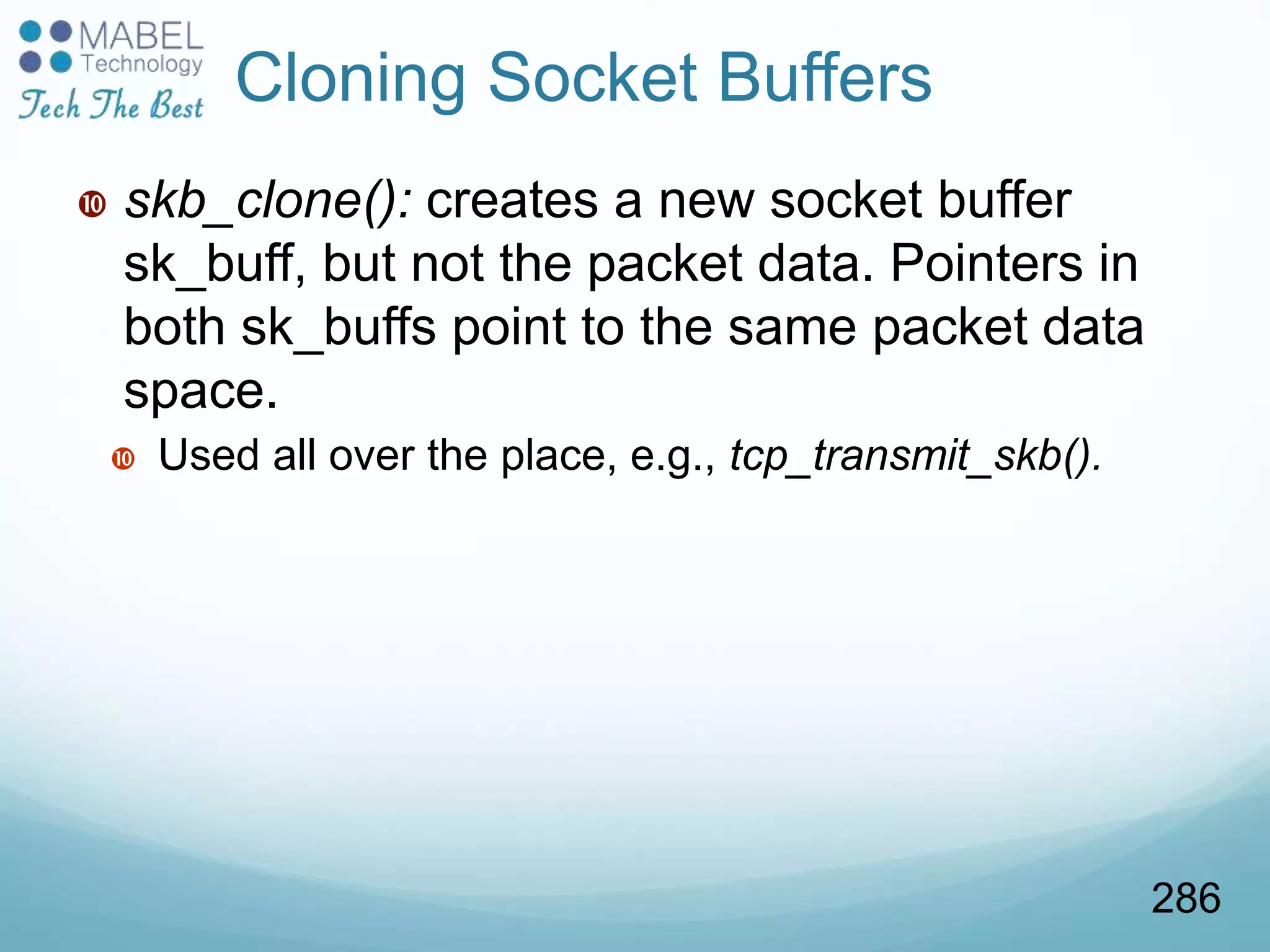  skb_clone(): creates a new socket buffer
sk_buff, but not the packet data. Pointers in
both sk_buffs point to the same packet data
space.
 Used all over the place, e.g., tcp_transmit_skb().
Cloning Socket Buffers
286
 