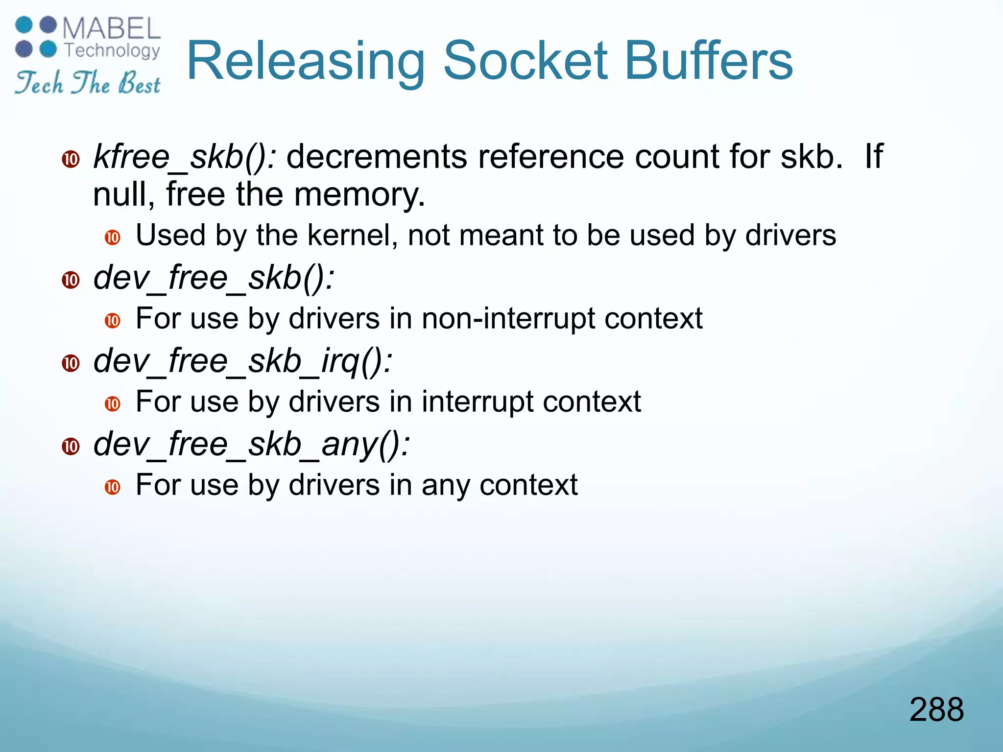  kfree_skb(): decrements reference count for skb. If
null, free the memory.
 Used by the kernel, not meant to be used by drivers
 dev_free_skb():
 For use by drivers in non-interrupt context
 dev_free_skb_irq():
 For use by drivers in interrupt context
 dev_free_skb_any():
 For use by drivers in any context
Releasing Socket Buffers
288
 