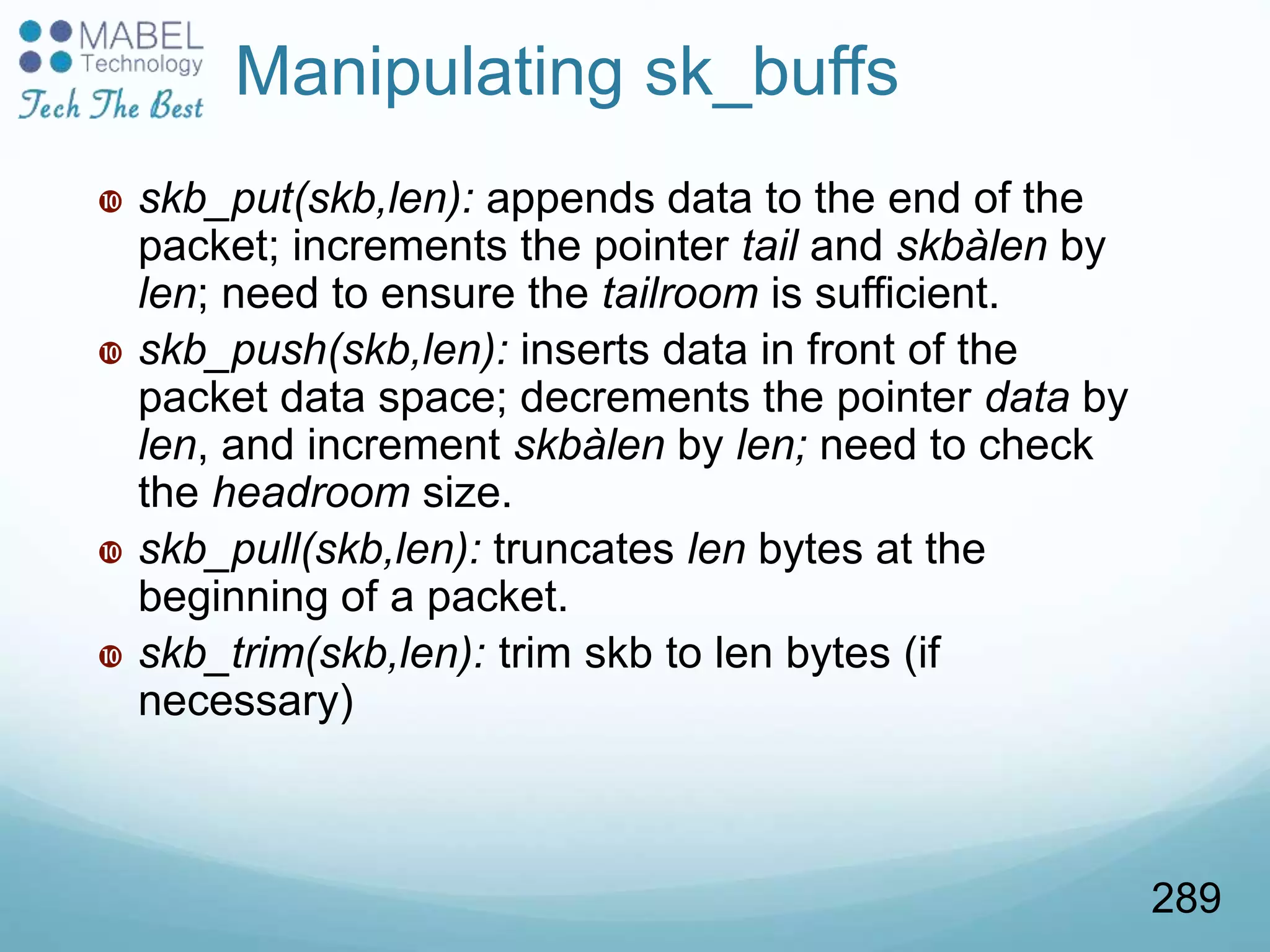  skb_put(skb,len): appends data to the end of the
packet; increments the pointer tail and skbàlen by
len; need to ensure the tailroom is sufficient.
 skb_push(skb,len): inserts data in front of the
packet data space; decrements the pointer data by
len, and increment skbàlen by len; need to check
the headroom size.
 skb_pull(skb,len): truncates len bytes at the
beginning of a packet.
 skb_trim(skb,len): trim skb to len bytes (if
necessary)
Manipulating sk_buffs
289
 
