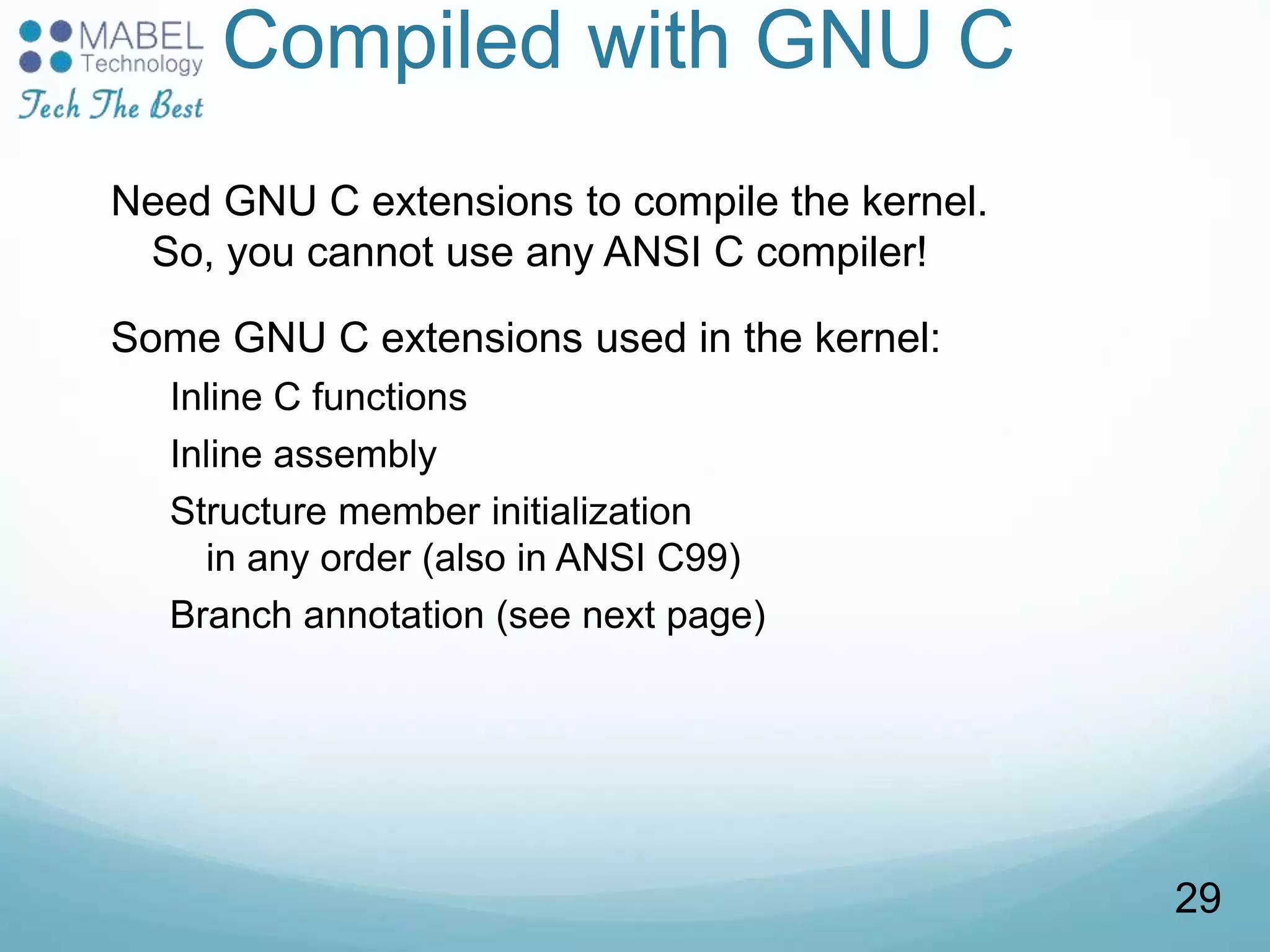 Compiled with GNU C
Need GNU C extensions to compile the kernel.
So, you cannot use any ANSI C compiler!
Some GNU C extensions used in the kernel:
Inline C functions
Inline assembly
Structure member initialization
in any order (also in ANSI C99)
Branch annotation (see next page)
29
 