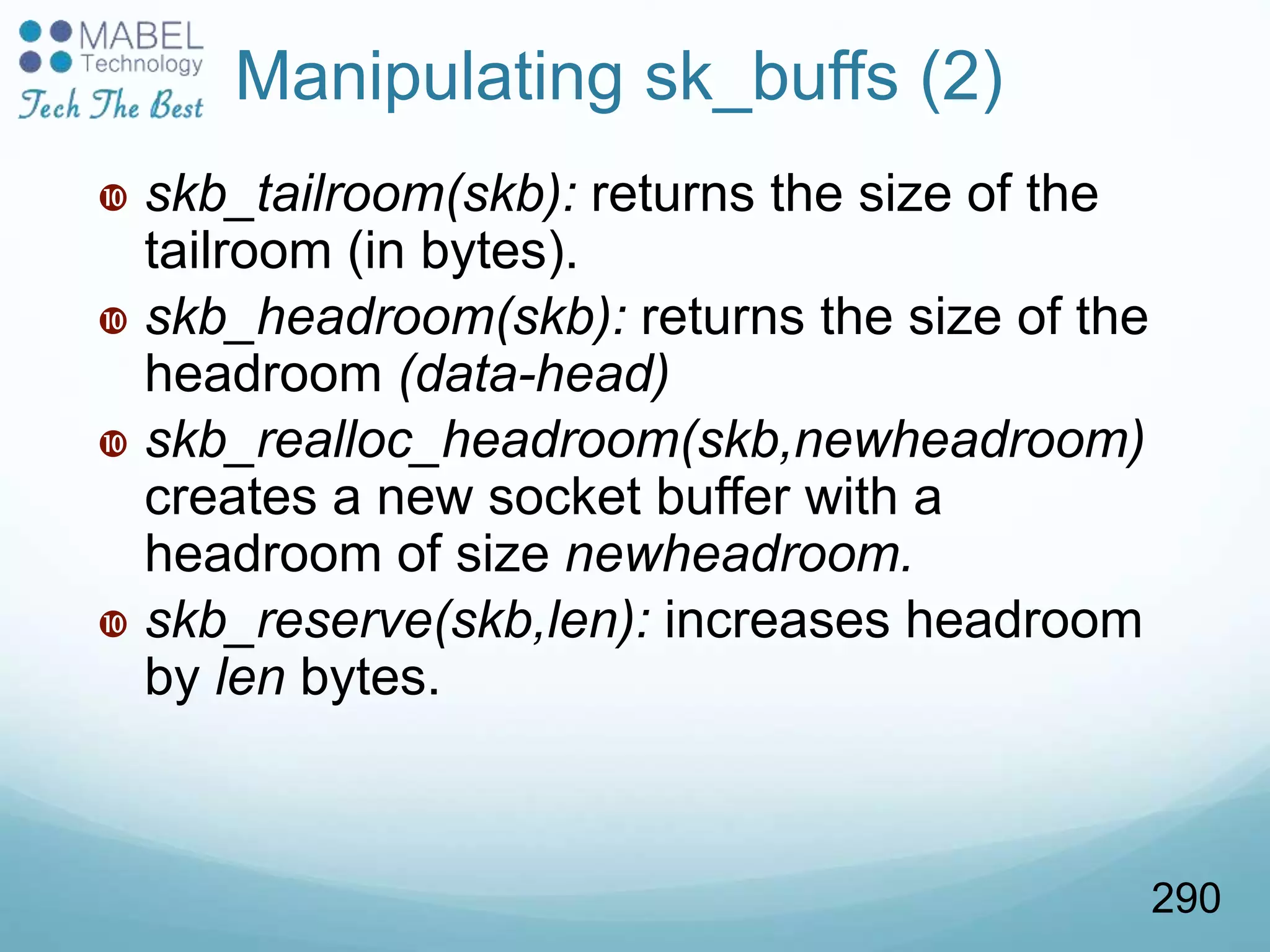  skb_tailroom(skb): returns the size of the
tailroom (in bytes).
 skb_headroom(skb): returns the size of the
headroom (data-head)
 skb_realloc_headroom(skb,newheadroom)
creates a new socket buffer with a
headroom of size newheadroom.
 skb_reserve(skb,len): increases headroom
by len bytes.
Manipulating sk_buffs (2)
290
 