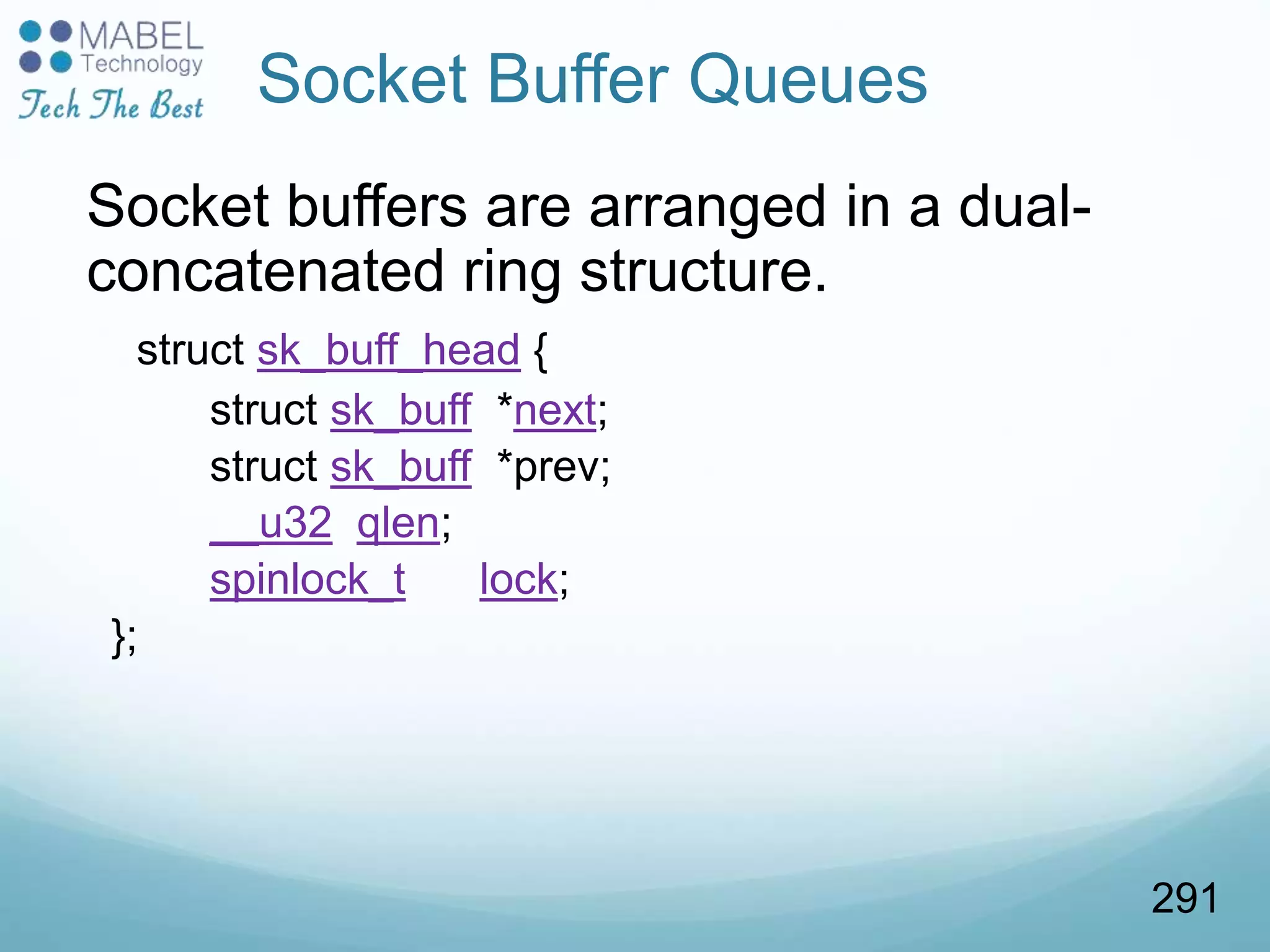 Socket buffers are arranged in a dual-
concatenated ring structure.
struct sk_buff_head {
struct sk_buff *next;
struct sk_buff *prev;
__u32 qlen;
spinlock_t lock;
};
Socket Buffer Queues
291
 