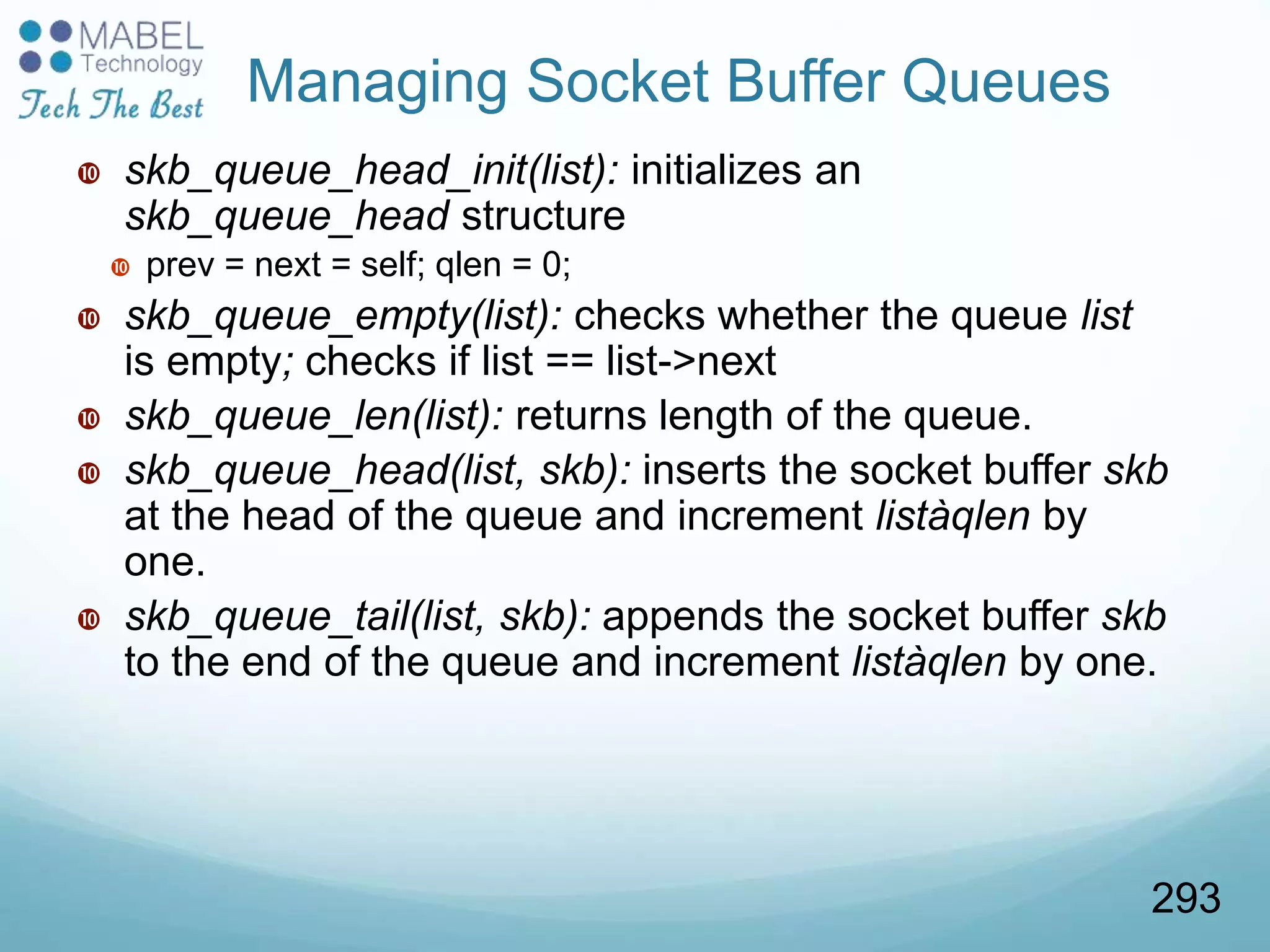  skb_queue_head_init(list): initializes an
skb_queue_head structure
 prev = next = self; qlen = 0;
 skb_queue_empty(list): checks whether the queue list
is empty; checks if list == list->next
 skb_queue_len(list): returns length of the queue.
 skb_queue_head(list, skb): inserts the socket buffer skb
at the head of the queue and increment listàqlen by
one.
 skb_queue_tail(list, skb): appends the socket buffer skb
to the end of the queue and increment listàqlen by one.
Managing Socket Buffer Queues
293
 