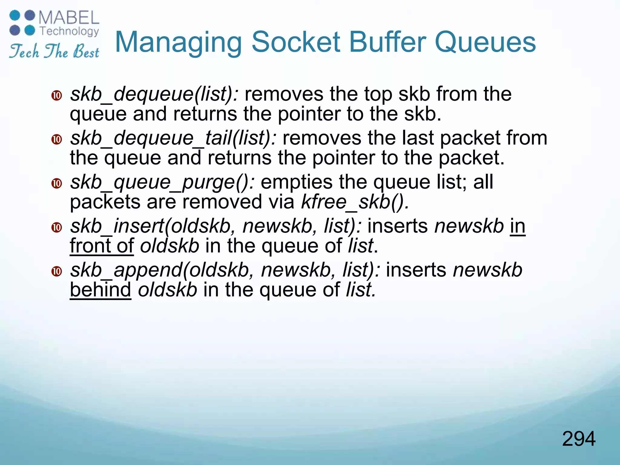  skb_dequeue(list): removes the top skb from the
queue and returns the pointer to the skb.
 skb_dequeue_tail(list): removes the last packet from
the queue and returns the pointer to the packet.
 skb_queue_purge(): empties the queue list; all
packets are removed via kfree_skb().
 skb_insert(oldskb, newskb, list): inserts newskb in
front of oldskb in the queue of list.
 skb_append(oldskb, newskb, list): inserts newskb
behind oldskb in the queue of list.
Managing Socket Buffer Queues
294
 