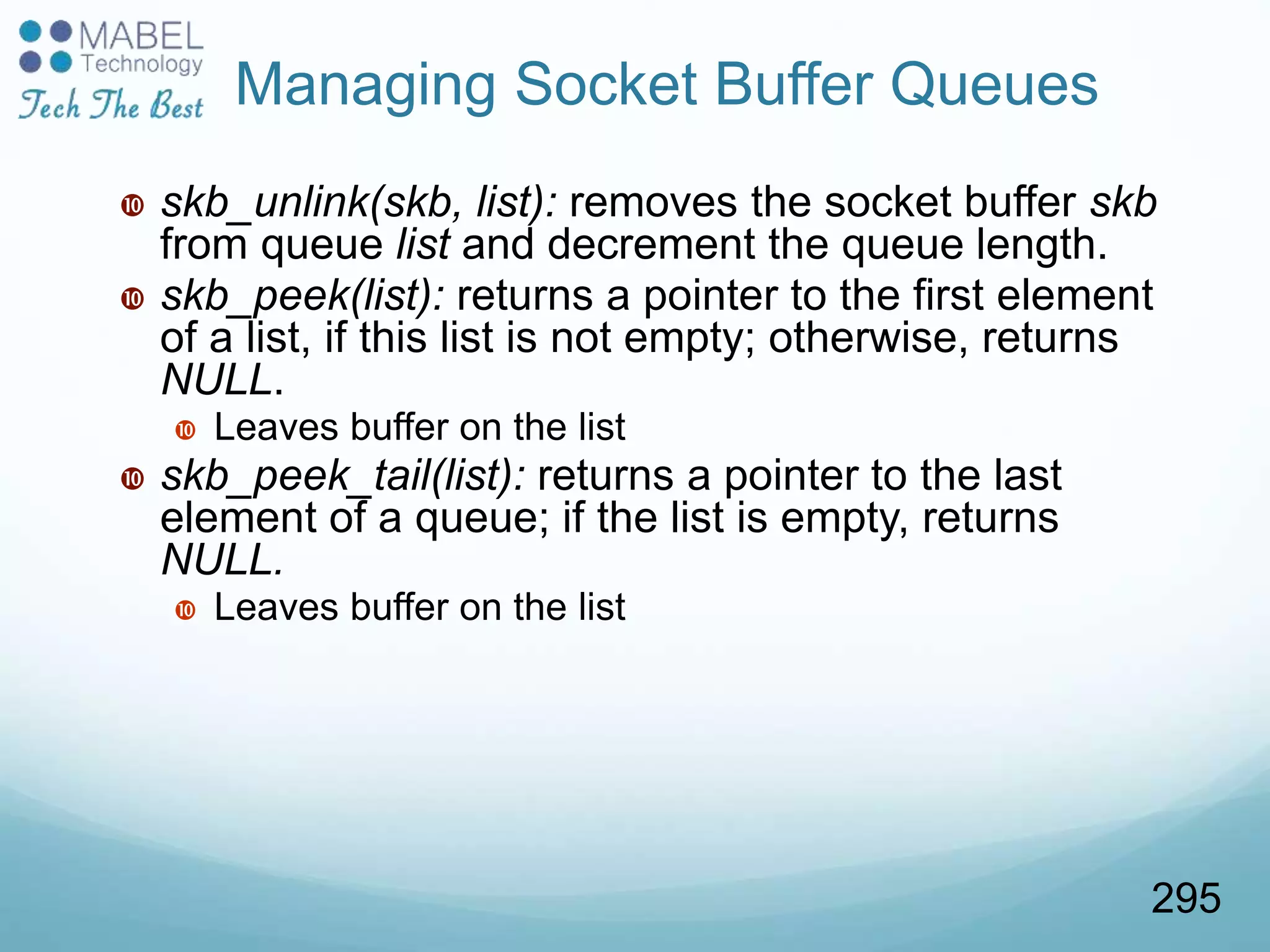  skb_unlink(skb, list): removes the socket buffer skb
from queue list and decrement the queue length.
 skb_peek(list): returns a pointer to the first element
of a list, if this list is not empty; otherwise, returns
NULL.
 Leaves buffer on the list
 skb_peek_tail(list): returns a pointer to the last
element of a queue; if the list is empty, returns
NULL.
 Leaves buffer on the list
Managing Socket Buffer Queues
295
 