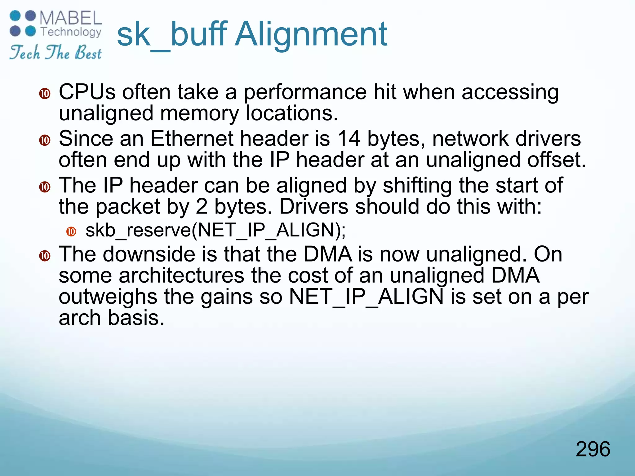 sk_buff Alignment
 CPUs often take a performance hit when accessing
unaligned memory locations.
 Since an Ethernet header is 14 bytes, network drivers
often end up with the IP header at an unaligned offset.
 The IP header can be aligned by shifting the start of
the packet by 2 bytes. Drivers should do this with:
 skb_reserve(NET_IP_ALIGN);
 The downside is that the DMA is now unaligned. On
some architectures the cost of an unaligned DMA
outweighs the gains so NET_IP_ALIGN is set on a per
arch basis.
296
 