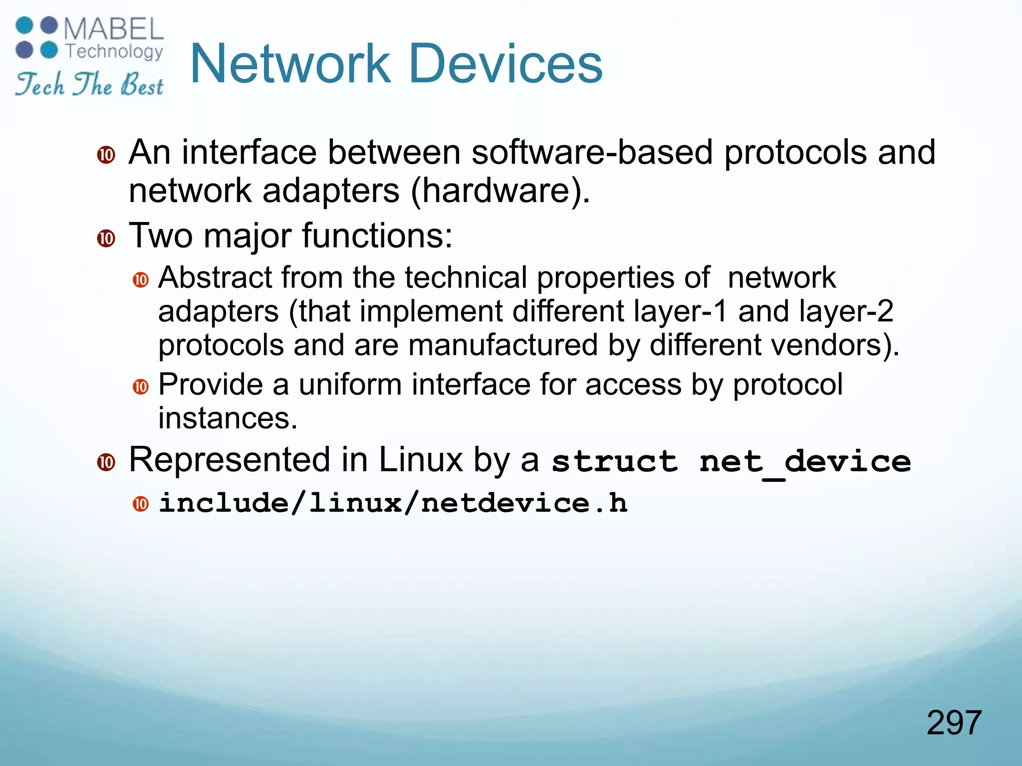 Network Devices
 An interface between software-based protocols and
network adapters (hardware).
 Two major functions:
 Abstract from the technical properties of network
adapters (that implement different layer-1 and layer-2
protocols and are manufactured by different vendors).
 Provide a uniform interface for access by protocol
instances.
 Represented in Linux by a struct net_device
 include/linux/netdevice.h
297
 