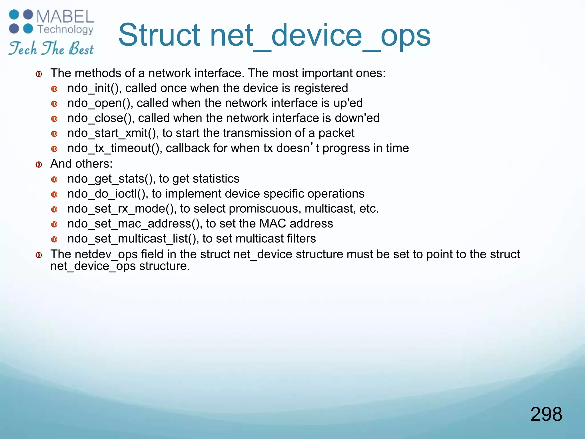 Struct net_device_ops
 The methods of a network interface. The most important ones:
 ndo_init(), called once when the device is registered
 ndo_open(), called when the network interface is up'ed
 ndo_close(), called when the network interface is down'ed
 ndo_start_xmit(), to start the transmission of a packet
 ndo_tx_timeout(), callback for when tx doesn’t progress in time
 And others:
 ndo_get_stats(), to get statistics
 ndo_do_ioctl(), to implement device specific operations
 ndo_set_rx_mode(), to select promiscuous, multicast, etc.
 ndo_set_mac_address(), to set the MAC address
 ndo_set_multicast_list(), to set multicast filters
 The netdev_ops field in the struct net_device structure must be set to point to the struct
net_device_ops structure.
298
 