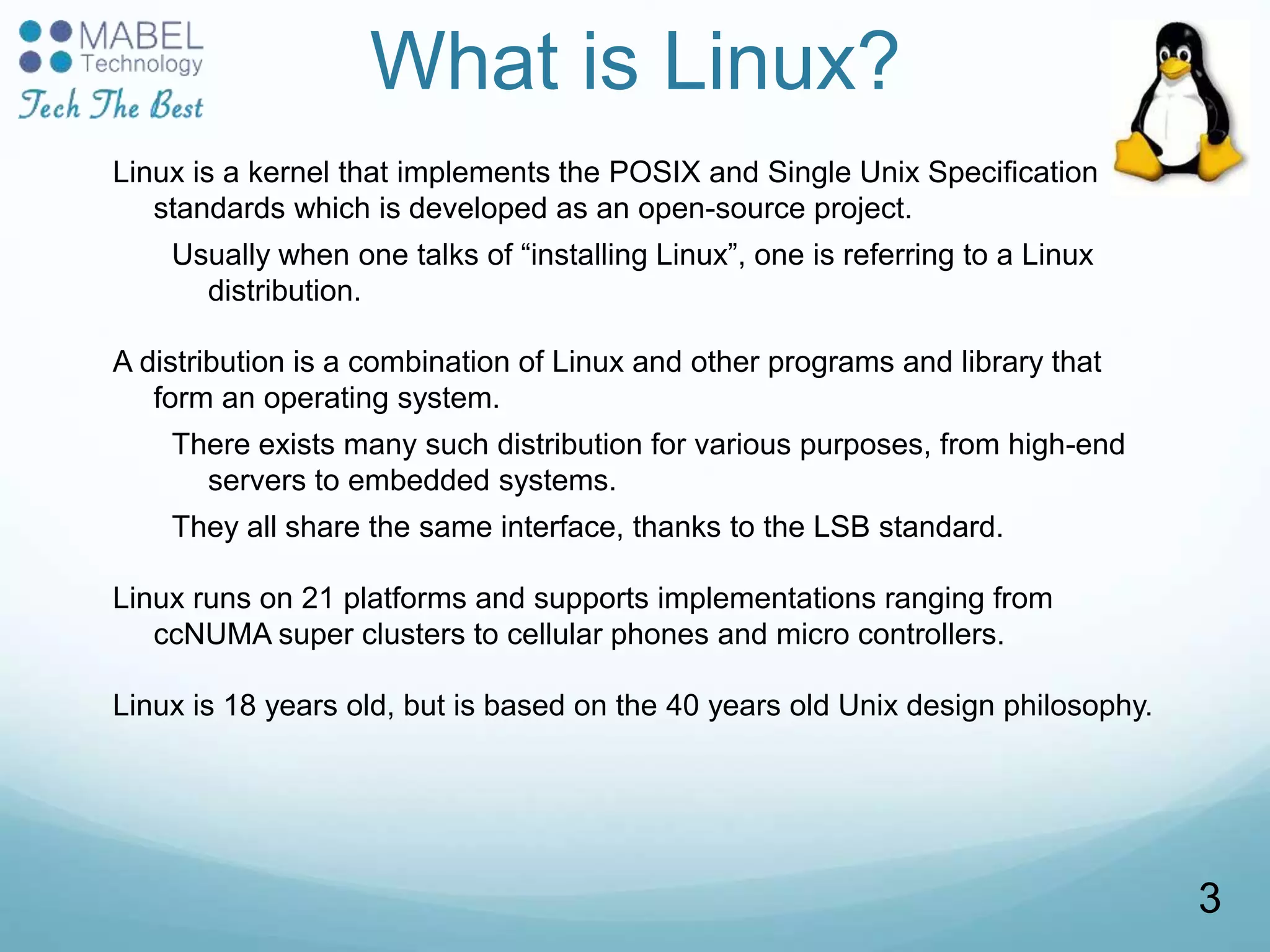 What is Linux?
Linux is a kernel that implements the POSIX and Single Unix Specification
standards which is developed as an open-source project.
Usually when one talks of “installing Linux”, one is referring to a Linux
distribution.
A distribution is a combination of Linux and other programs and library that
form an operating system.
There exists many such distribution for various purposes, from high-end
servers to embedded systems.
They all share the same interface, thanks to the LSB standard.
Linux runs on 21 platforms and supports implementations ranging from
ccNUMA super clusters to cellular phones and micro controllers.
Linux is 18 years old, but is based on the 40 years old Unix design philosophy.
3
 