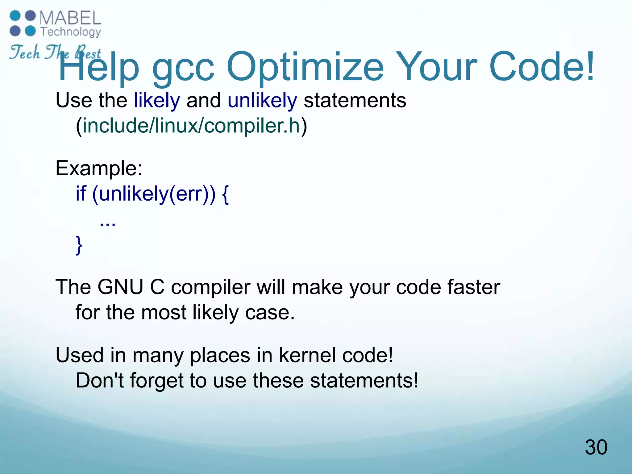 Help gcc Optimize Your Code!
Use the likely and unlikely statements
(include/linux/compiler.h)
Example:
if (unlikely(err)) {
...
}
The GNU C compiler will make your code faster
for the most likely case.
Used in many places in kernel code!
Don't forget to use these statements!
30
 
