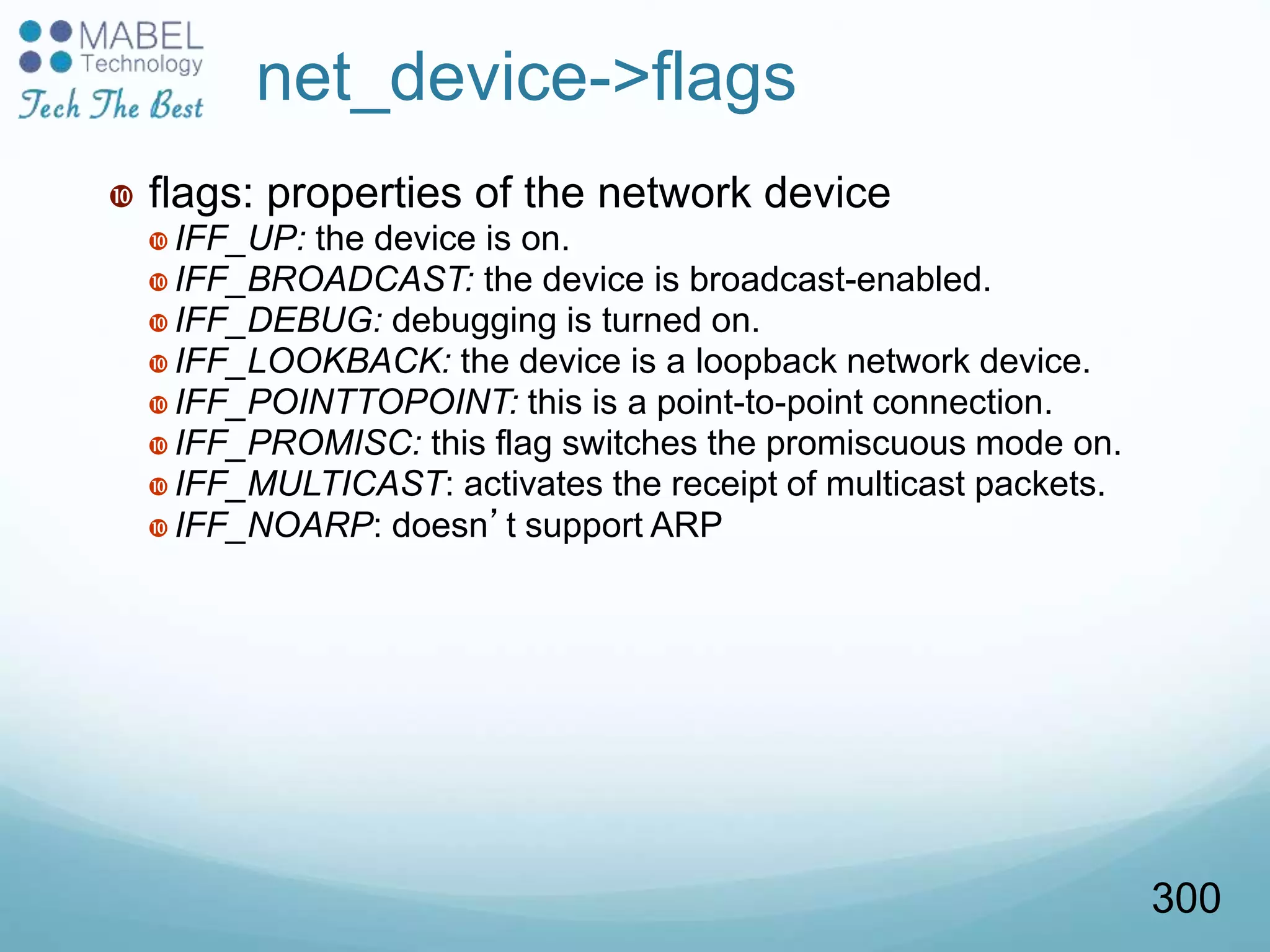  flags: properties of the network device
 IFF_UP: the device is on.
 IFF_BROADCAST: the device is broadcast-enabled.
 IFF_DEBUG: debugging is turned on.
 IFF_LOOKBACK: the device is a loopback network device.
 IFF_POINTTOPOINT: this is a point-to-point connection.
 IFF_PROMISC: this flag switches the promiscuous mode on.
 IFF_MULTICAST: activates the receipt of multicast packets.
 IFF_NOARP: doesn’t support ARP
net_device->flags
300
 