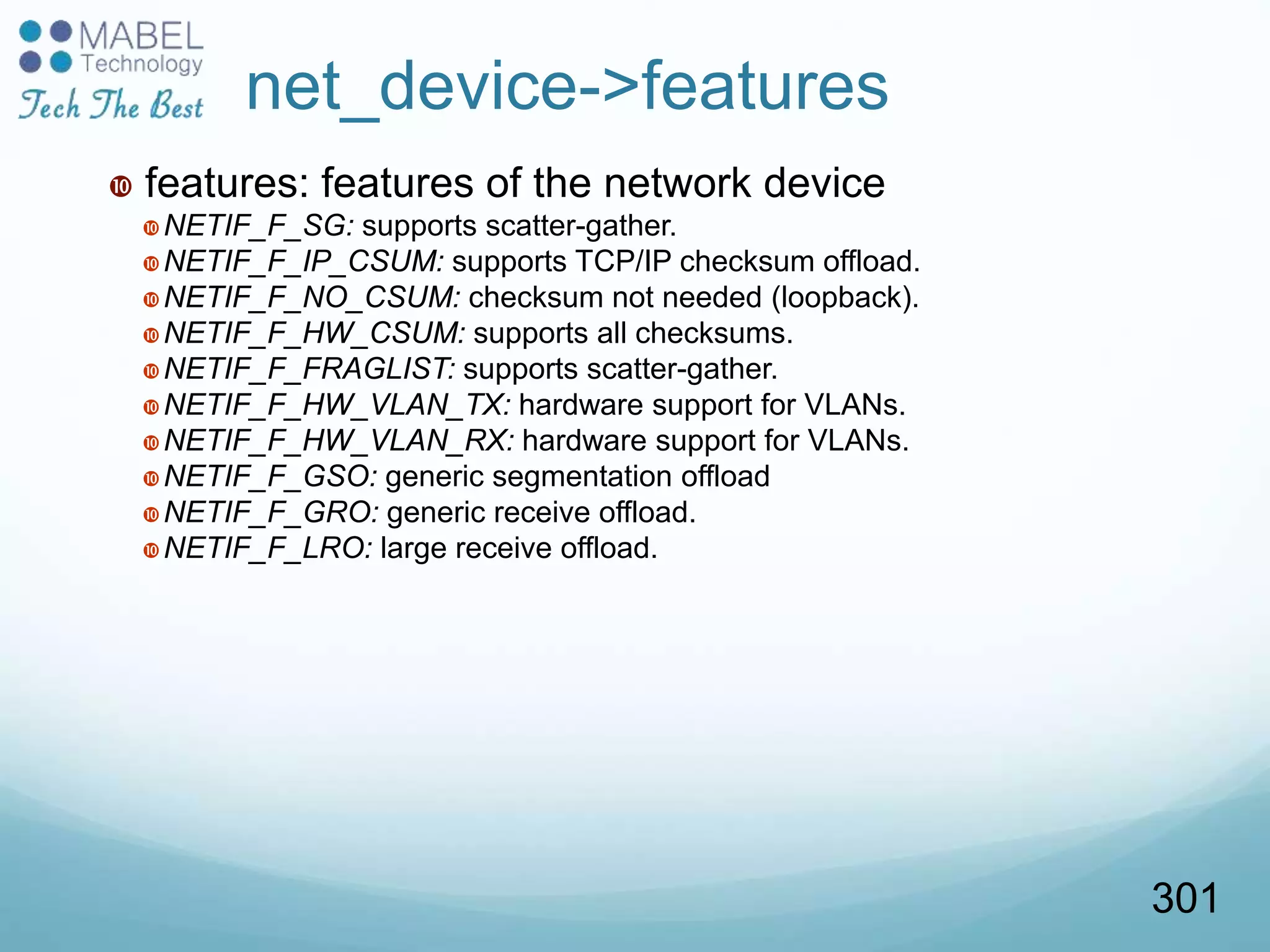  features: features of the network device
NETIF_F_SG: supports scatter-gather.
NETIF_F_IP_CSUM: supports TCP/IP checksum offload.
NETIF_F_NO_CSUM: checksum not needed (loopback).
NETIF_F_HW_CSUM: supports all checksums.
NETIF_F_FRAGLIST: supports scatter-gather.
NETIF_F_HW_VLAN_TX: hardware support for VLANs.
NETIF_F_HW_VLAN_RX: hardware support for VLANs.
NETIF_F_GSO: generic segmentation offload
NETIF_F_GRO: generic receive offload.
NETIF_F_LRO: large receive offload.
net_device->features
301
 