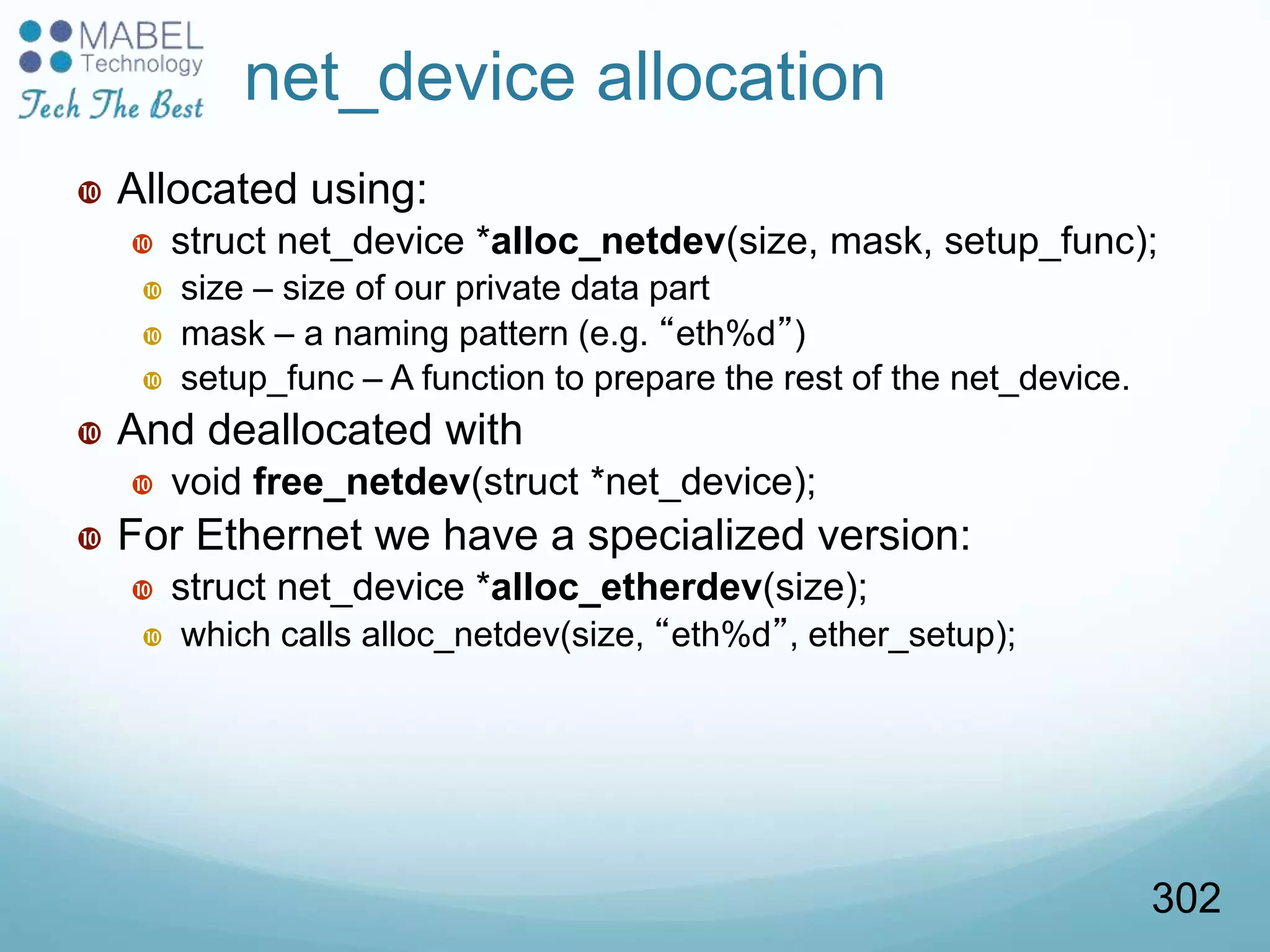 net_device allocation
 Allocated using:
 struct net_device *alloc_netdev(size, mask, setup_func);
 size – size of our private data part
 mask – a naming pattern (e.g. “eth%d”)
 setup_func – A function to prepare the rest of the net_device.
 And deallocated with
 void free_netdev(struct *net_device);
 For Ethernet we have a specialized version:
 struct net_device *alloc_etherdev(size);
 which calls alloc_netdev(size, “eth%d”, ether_setup);
302
 