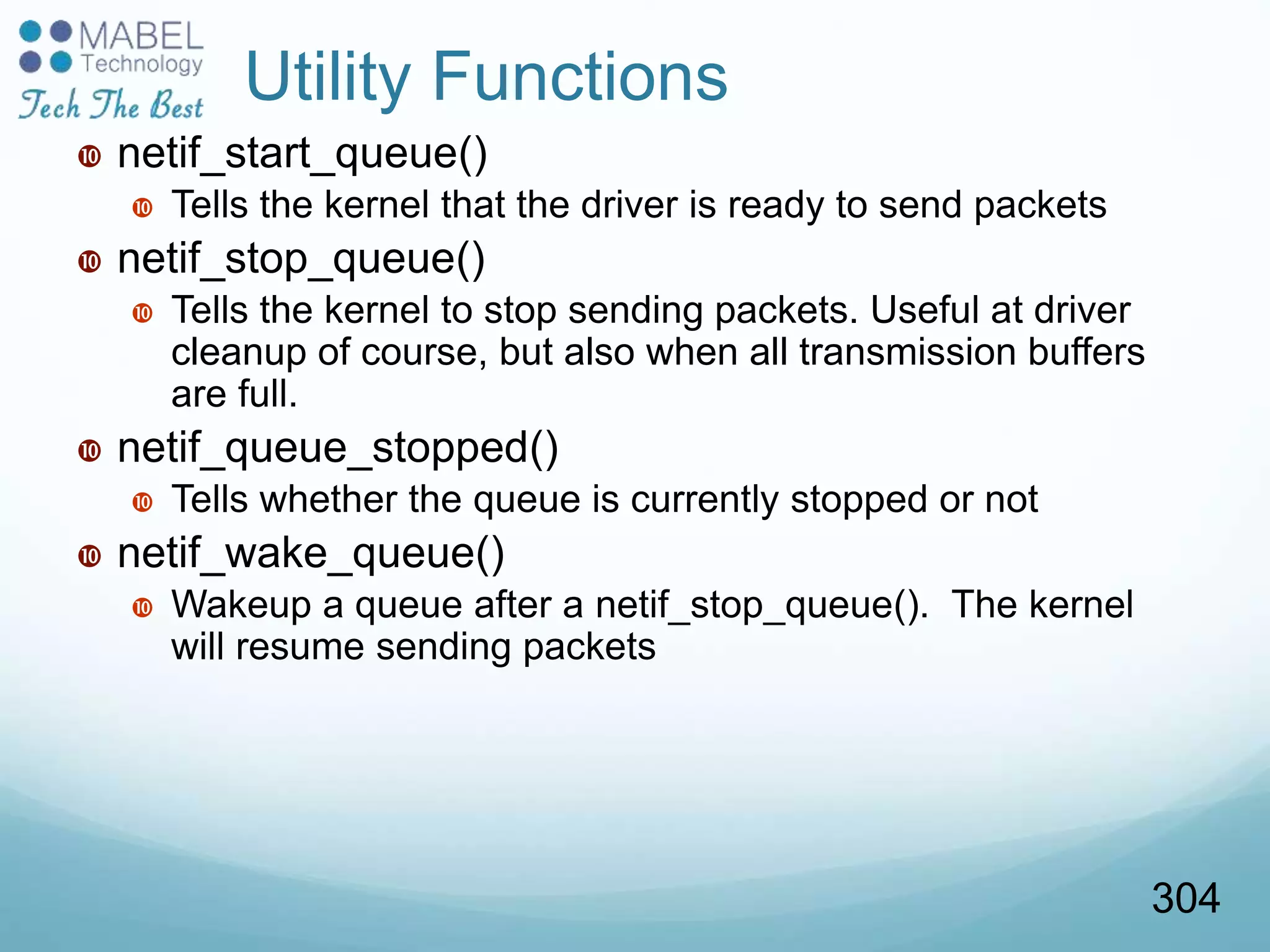 Utility Functions
 netif_start_queue()
 Tells the kernel that the driver is ready to send packets
 netif_stop_queue()
 Tells the kernel to stop sending packets. Useful at driver
cleanup of course, but also when all transmission buffers
are full.
 netif_queue_stopped()
 Tells whether the queue is currently stopped or not
 netif_wake_queue()
 Wakeup a queue after a netif_stop_queue(). The kernel
will resume sending packets
304
 