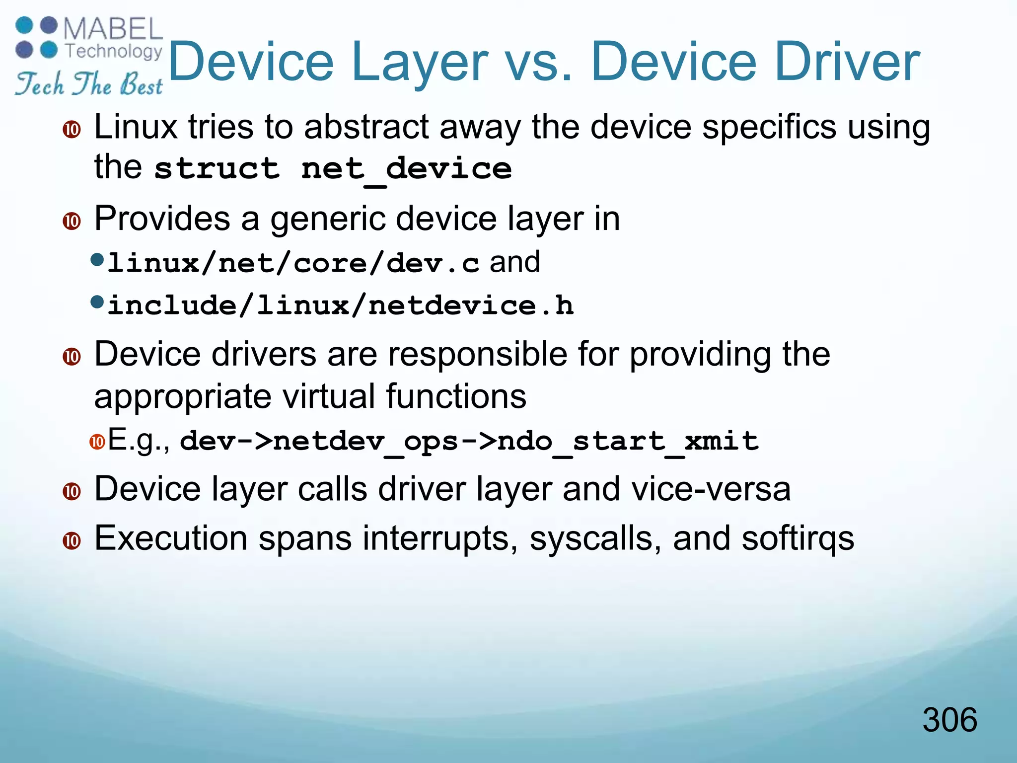 Device Layer vs. Device Driver
 Linux tries to abstract away the device specifics using
the struct net_device
 Provides a generic device layer in
linux/net/core/dev.c and
include/linux/netdevice.h
 Device drivers are responsible for providing the
appropriate virtual functions
E.g., dev->netdev_ops->ndo_start_xmit
 Device layer calls driver layer and vice-versa
 Execution spans interrupts, syscalls, and softirqs
306
 