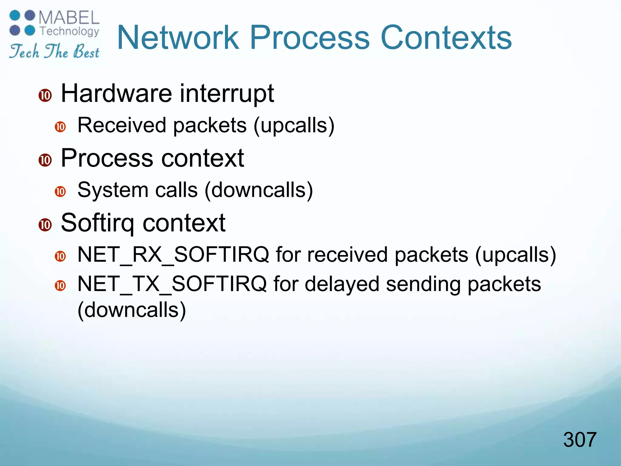 Network Process Contexts
 Hardware interrupt
 Received packets (upcalls)
 Process context
 System calls (downcalls)
 Softirq context
 NET_RX_SOFTIRQ for received packets (upcalls)
 NET_TX_SOFTIRQ for delayed sending packets
(downcalls)
307
 
