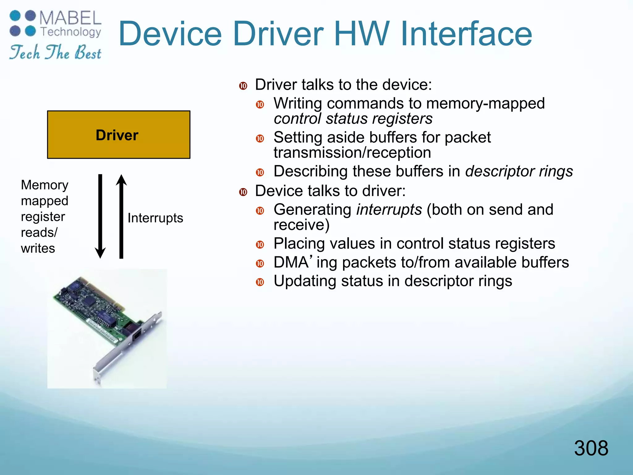 Device Driver HW Interface
 Driver talks to the device:
 Writing commands to memory-mapped
control status registers
 Setting aside buffers for packet
transmission/reception
 Describing these buffers in descriptor rings
 Device talks to driver:
 Generating interrupts (both on send and
receive)
 Placing values in control status registers
 DMA’ing packets to/from available buffers
 Updating status in descriptor rings
Driver
Memory
mapped
register
reads/
writes
Interrupts
308
 