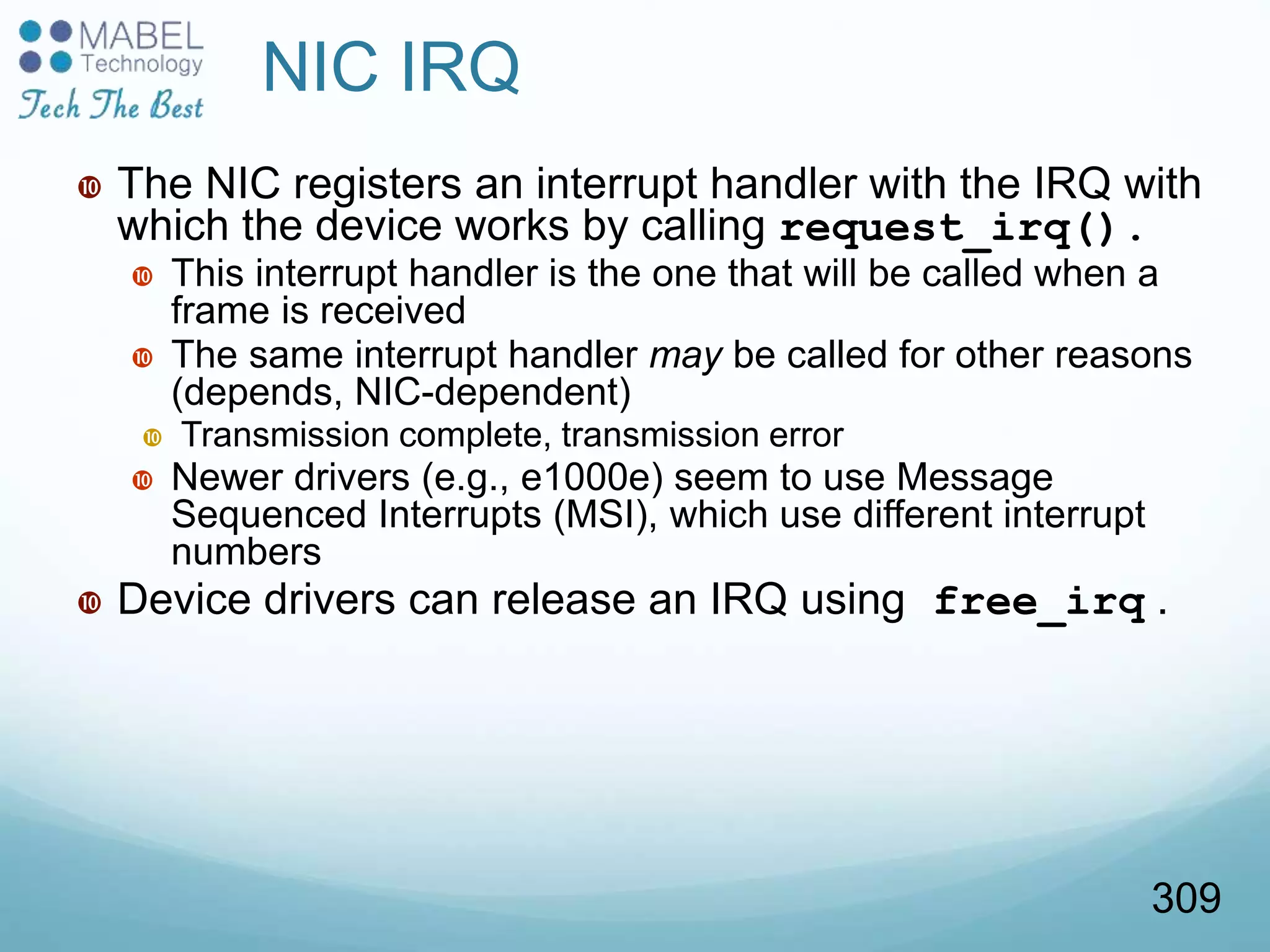 NIC IRQ
 The NIC registers an interrupt handler with the IRQ with
which the device works by calling request_irq().
 This interrupt handler is the one that will be called when a
frame is received
 The same interrupt handler may be called for other reasons
(depends, NIC-dependent)
 Transmission complete, transmission error
 Newer drivers (e.g., e1000e) seem to use Message
Sequenced Interrupts (MSI), which use different interrupt
numbers
 Device drivers can release an IRQ using free_irq .
309
 