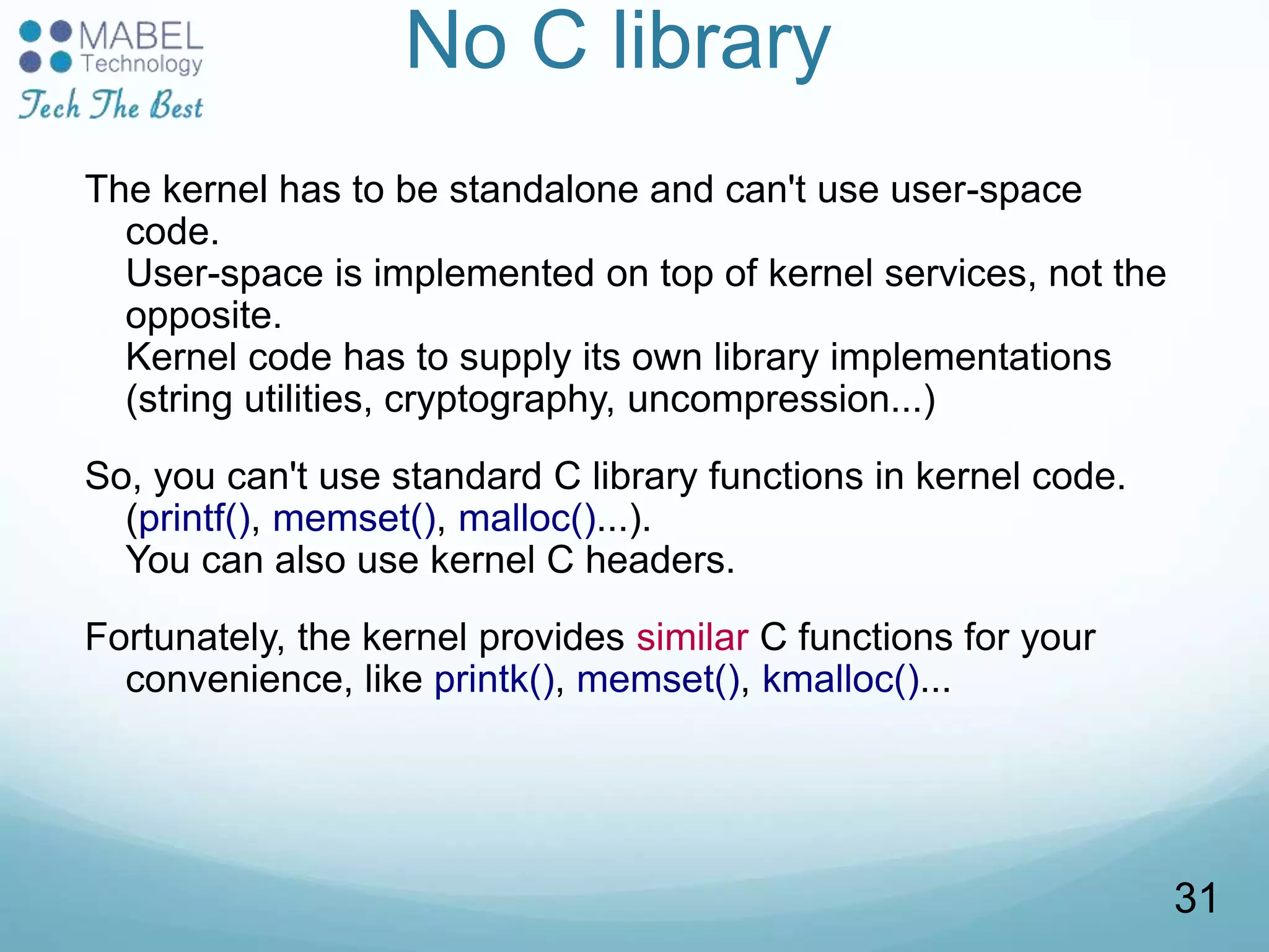 No C library
The kernel has to be standalone and can't use user-space
code.
User-space is implemented on top of kernel services, not the
opposite.
Kernel code has to supply its own library implementations
(string utilities, cryptography, uncompression...)
So, you can't use standard C library functions in kernel code.
(printf(), memset(), malloc()...).
You can also use kernel C headers.
Fortunately, the kernel provides similar C functions for your
convenience, like printk(), memset(), kmalloc()...
31
 