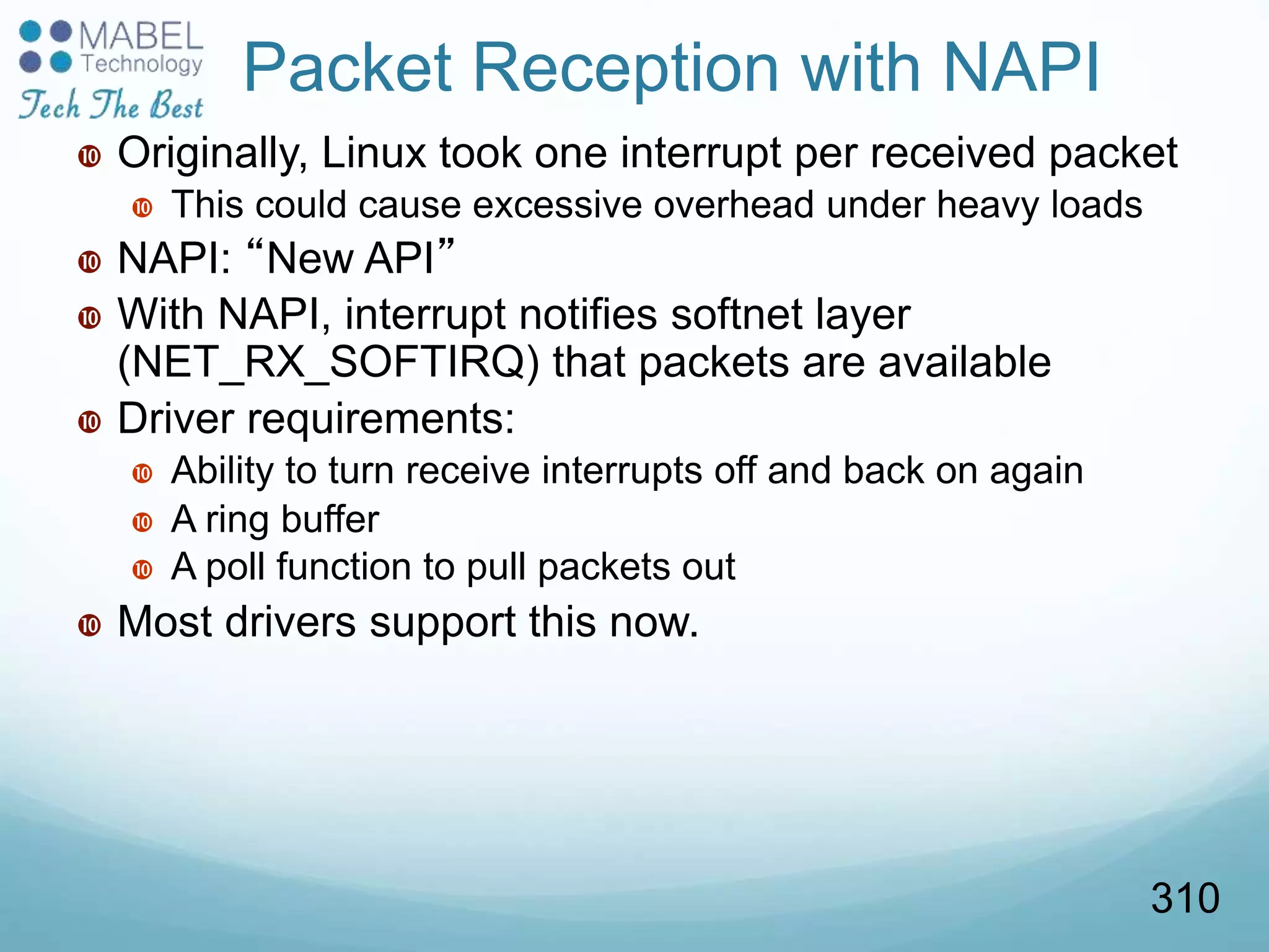 Packet Reception with NAPI
 Originally, Linux took one interrupt per received packet
 This could cause excessive overhead under heavy loads
 NAPI: “New API”
 With NAPI, interrupt notifies softnet layer
(NET_RX_SOFTIRQ) that packets are available
 Driver requirements:
 Ability to turn receive interrupts off and back on again
 A ring buffer
 A poll function to pull packets out
 Most drivers support this now.
310
 