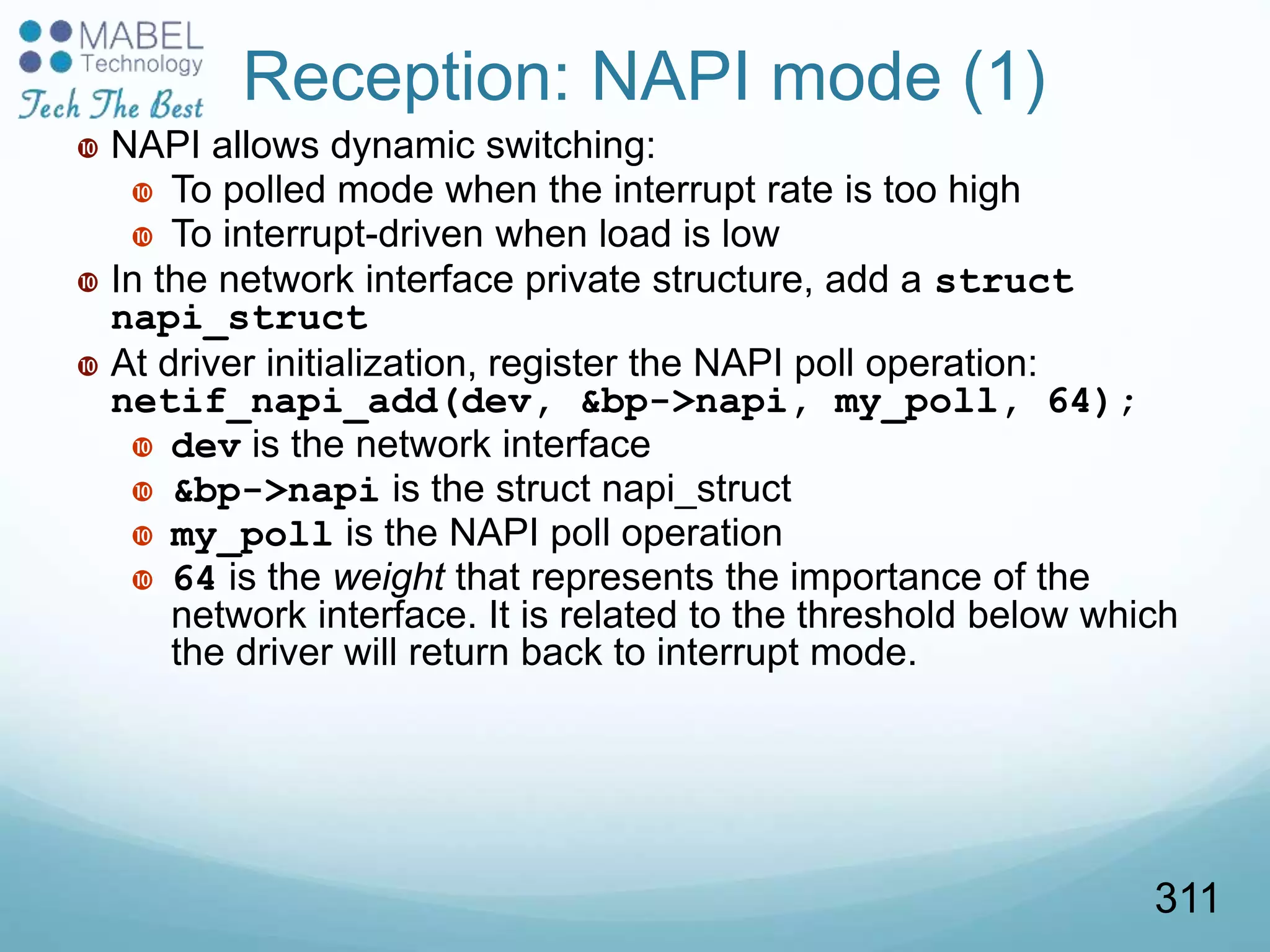 Reception: NAPI mode (1)
 NAPI allows dynamic switching:
 To polled mode when the interrupt rate is too high
 To interrupt-driven when load is low
 In the network interface private structure, add a struct
napi_struct
 At driver initialization, register the NAPI poll operation:
netif_napi_add(dev, &bp->napi, my_poll, 64);
 dev is the network interface
 &bp->napi is the struct napi_struct
 my_poll is the NAPI poll operation
 64 is the weight that represents the importance of the
network interface. It is related to the threshold below which
the driver will return back to interrupt mode.
311
 