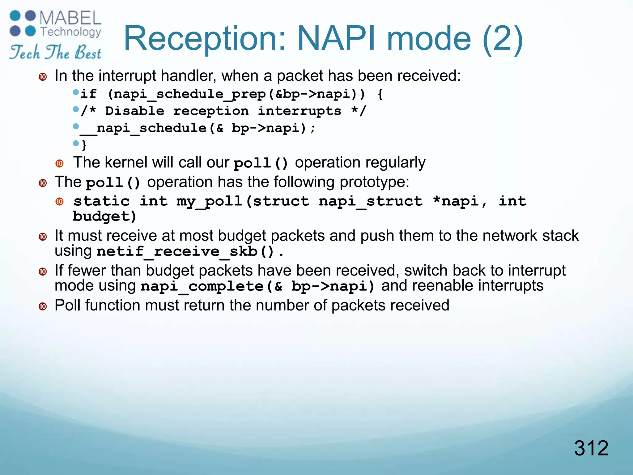 Reception: NAPI mode (2)
 In the interrupt handler, when a packet has been received:
if (napi_schedule_prep(&bp->napi)) {
/* Disable reception interrupts */
__napi_schedule(& bp->napi);
}
 The kernel will call our poll() operation regularly
 The poll() operation has the following prototype:
 static int my_poll(struct napi_struct *napi, int
budget)
 It must receive at most budget packets and push them to the network stack
using netif_receive_skb().
 If fewer than budget packets have been received, switch back to interrupt
mode using napi_complete(& bp->napi) and reenable interrupts
 Poll function must return the number of packets received
312
 