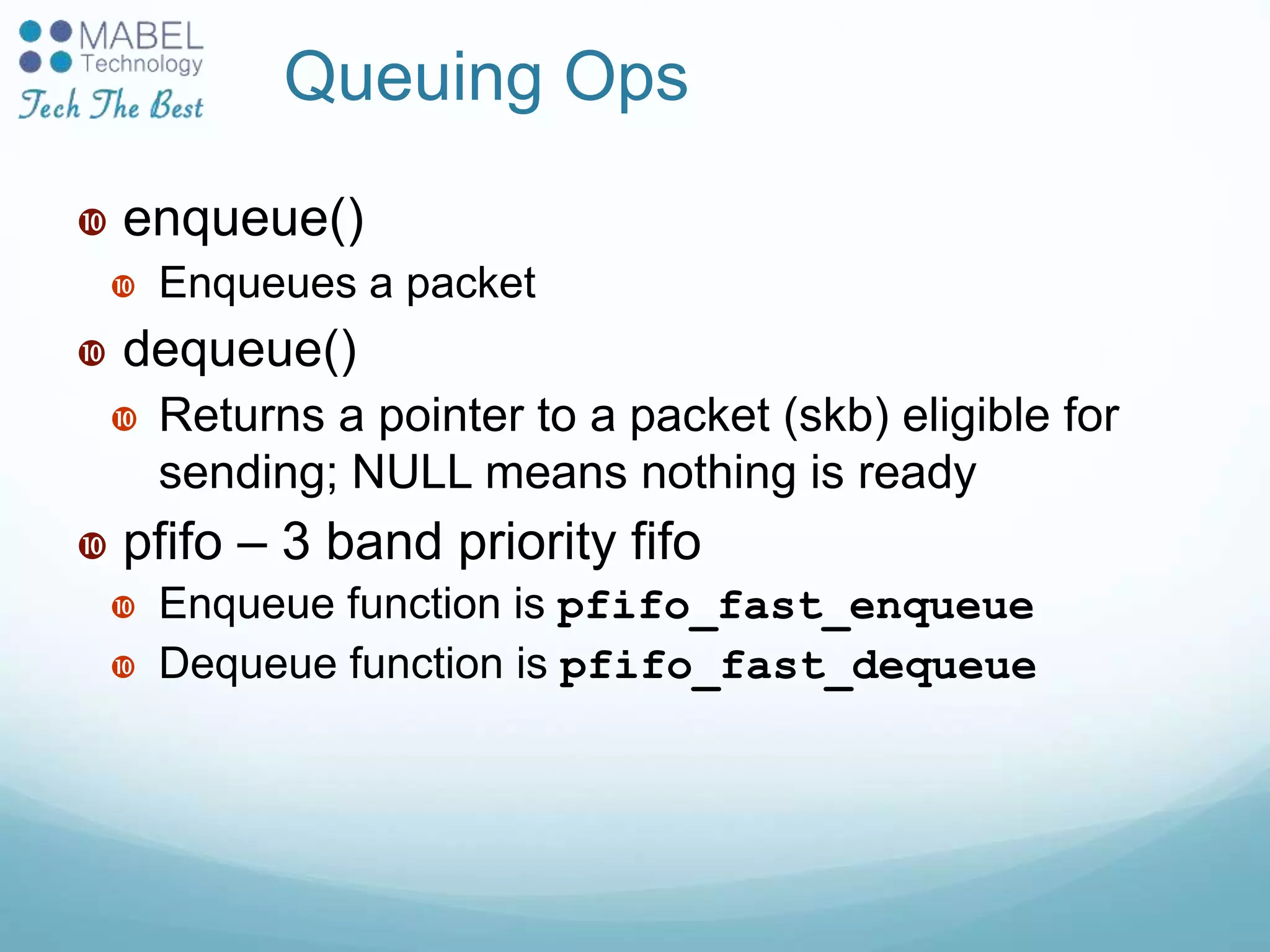 Queuing Ops
 enqueue()
 Enqueues a packet
 dequeue()
 Returns a pointer to a packet (skb) eligible for
sending; NULL means nothing is ready
 pfifo – 3 band priority fifo
 Enqueue function is pfifo_fast_enqueue
 Dequeue function is pfifo_fast_dequeue
 
